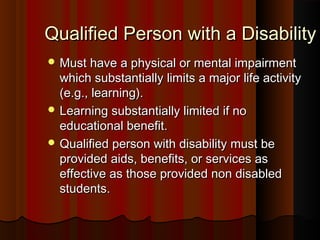 Qualified Person with a DisabilityQualified Person with a Disability
 Must have a physical or mental impairmentMust have a physical or mental impairment
which substantially limits a major life activitywhich substantially limits a major life activity
(e.g., learning).(e.g., learning).
 Learning substantially limited if noLearning substantially limited if no
educational benefit.educational benefit.
 Qualified person with disability must beQualified person with disability must be
provided aids, benefits, or services asprovided aids, benefits, or services as
effective as those provided non disabledeffective as those provided non disabled
students.students.
 