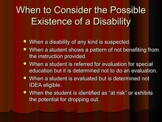 When to Consider the PossibleWhen to Consider the Possible
Existence of a DisabilityExistence of a Disability
 When a disability of any kind is suspected.When a disability of any kind is suspected.
 When a student shows a pattern of not benefiting fromWhen a student shows a pattern of not benefiting from
the instruction provided.the instruction provided.
 When a student is referred for evaluation for specialWhen a student is referred for evaluation for special
education but it is determined not to do an evaluation.education but it is determined not to do an evaluation.
 When a student is evaluated but is determined notWhen a student is evaluated but is determined not
IDEA eligible.IDEA eligible.
 When the student is identified as “at risk” or exhibitsWhen the student is identified as “at risk” or exhibits
the potential for dropping out.the potential for dropping out.
 