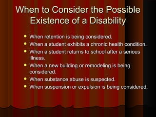 When to Consider the PossibleWhen to Consider the Possible
Existence of a DisabilityExistence of a Disability
 When retention is being considered.When retention is being considered.
 When a student exhibits a chronic health condition.When a student exhibits a chronic health condition.
 When a student returns to school after a seriousWhen a student returns to school after a serious
illness.illness.
 When a new building or remodeling is beingWhen a new building or remodeling is being
considered.considered.
 When substance abuse is suspected.When substance abuse is suspected.
 When suspension or expulsion is being considered.When suspension or expulsion is being considered.
 