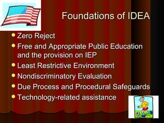 Foundations of IDEAFoundations of IDEA
Zero RejectZero Reject
Free and Appropriate Public EducationFree and Appropriate Public Education
and the provision on IEPand the provision on IEP
Least Restrictive EnvironmentLeast Restrictive Environment
Nondiscriminatory EvaluationNondiscriminatory Evaluation
Due Process and Procedural SafeguardsDue Process and Procedural Safeguards
Technology-related assistanceTechnology-related assistance
 