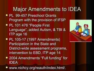 Major Amendments to IDEAMajor Amendments to IDEA
 PL 99-457 Preschool GrantsPL 99-457 Preschool Grants
Program with the provision of IFSPProgram with the provision of IFSP
 PL 101 476 “People FirstPL 101 476 “People First
Language”, added Autism, & TBI &Language”, added Autism, & TBI &
ITP age 16ITP age 16
 PL 105-17 (1997 Amendments)PL 105-17 (1997 Amendments)
Participation in the State andParticipation in the State and
District-wide assessment programs,District-wide assessment programs,
intervention to EBD, ITP age 14intervention to EBD, ITP age 14
 2004 Amendments “Full funding” for2004 Amendments “Full funding” for
IDEAIDEA
 www.nichcy.org/reauth/index.html/.www.nichcy.org/reauth/index.html/.
 