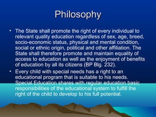 PhilosophyPhilosophy
• The State shall promote the right of every individual to
relevant quality education regardless of sex, age, breed,
socio-economic status, physical and mental condition,
social or ethnic origin, political and other affiliation. The
State shall therefore promote and maintain equality of
access to education as well as the enjoyment of benefits
of education by all its citizens (BP Blg. 232).
• Every child with special needs has a right to an
educational program that is suitable to his needs.
Special Education shares with regular education basic
responsibilities of the educational system to fulfill the
right of the child to develop to his full potential.
 