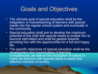 Goals and ObjectivesGoals and Objectives
• The ultimate goal of special education shall be the
integration or mainstreaming of learners with special
needs into the regular school system and eventually in
the community.
• Special education shall aim to develop the maximum
potential of the child with special needs to enable him to
become self-reliant and shall be geared towards
providing him with the opportunities for a full and happy
life.
• The specific objectives of special education shall be the
development and maximization of learning
competencies, as well as the inculcation of values to
make the learners with special needs a useful and
effective member of society.
 