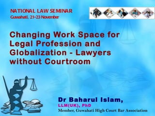 Changing Work Space for Legal Profession and Globalization - Lawyers without Courtroom   Dr Baharul Islam,  LLM(UK), PhD Member, Guwahati High Court Bar Association NATIONAL LAW SEMINAR Guwahati, 21-23 November   