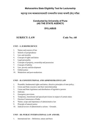 SUBJECT: LAW Code No.: 60
UNIT – I: JURISPRUDENCE
1. Nature and sources of law
2. Schools of jurisprudence
3. Law and morality
4. Concept of rights and duties
5. Legal personality
6. Concepts of property, ownership and possession
7. Concept of liability
8. Law, poverty and development
9. Global justice
10. Modernism and post-modernism
UNIT – II: CONSTITUTIONAL AND ADMINISTRATIVE LAW
1. Preamble, fundamental rights and duties, directive principles of state policy.
2. Union and State executive and their interrelationship
3. Union and State legislature and distribution of legislative powers
4. Judiciary
5. Emergency provisions
6. Temporary, transitional and special provisions in respect of certain states
7. Election Commission of India
8. Nature, scope and importance of administrative law
9. Principle of natural justice
10. Judicial review of administrative actions – Grounds.
UNIT – III: PUBLIC INTERNATIONAL LAW AND IHL
1. International law – Definition, nature and basis
Maharashtra State Eligibility Test for Lectureship
महारा� राज्य �ाख्यातापदासाठी राज्यस्तरीय पा�ता चाचणी (सेट) परीक्षा
Conducted by University of Pune
(AS THE STATE AGENCY)
SYLLABUS
 
