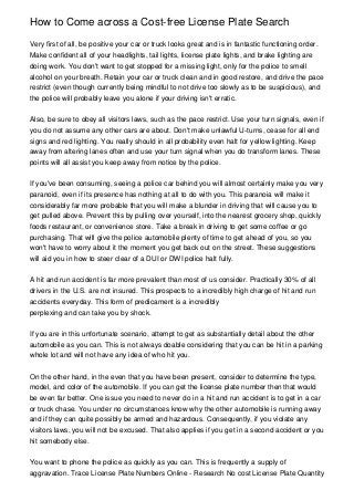 How to Come across a Cost-free License Plate Search

Very first of all, be positive your car or truck looks great and is in fantastic functioning order.
Make confident all of your headlights, tail lights, license plate lights, and brake lighting are
doing work. You don't want to get stopped for a missing light, only for the police to smell
alcohol on your breath. Retain your car or truck clean and in good restore, and drive the pace
restrict (even though currently being mindful to not drive too slowly as to be suspicious), and
the police will probably leave you alone if your driving isn't erratic.


Also, be sure to obey all visitors laws, such as the pace restrict. Use your turn signals, even if
you do not assume any other cars are about. Don't make unlawful U-turns, cease for all end
signs and red lighting. You really should in all probability even halt for yellow lighting. Keep
away from altering lanes often and use your turn signal when you do transform lanes. These
points will all assist you keep away from notice by the police.


If you've been consuming, seeing a police car behind you will almost certainly make you very
paranoid, even if its presence has nothing at all to do with you. This paranoia will make it
considerably far more probable that you will make a blunder in driving that will cause you to
get pulled above. Prevent this by pulling over yourself, into the nearest grocery shop, quickly
foods restaurant, or convenience store. Take a break in driving to get some coffee or go
purchasing. That will give the police automobile plenty of time to get ahead of you, so you
won't have to worry about it the moment you get back out on the street. These suggestions
will aid you in how to steer clear of a DUI or DWI police halt fully.


A hit and run accident is far more prevalent than most of us consider. Practically 30% of all
drivers in the U.S. are not insured. This prospects to a incredibly high charge of hit and run
accidents everyday. This form of predicament is a incredibly
perplexing and can take you by shock.


If you are in this unfortunate scenario, attempt to get as substantially detail about the other
automobile as you can. This is not always doable considering that you can be hit in a parking
whole lot and will not have any idea of who hit you.


On the other hand, in the even that you have been present, consider to determine the type,
model, and color of the automobile. If you can get the license plate number then that would
be even far better. One issue you need to never do in a hit and run accident is to get in a car
or truck chase. You under no circumstances know why the other automobile is running away
and if they can quite possibly be armed and hazardous. Consequently, if you violate any
visitors laws, you will not be excused. That also applies if you get in a second accident or you
hit somebody else.


You want to phone the police as quickly as you can. This is frequently a supply of
aggravation. Trace License Plate Numbers Online - Research No cost License Plate Quantity
 