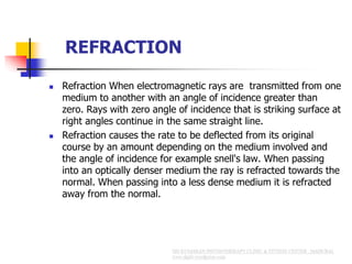 REFRACTION
 Refraction When electromagnetic rays are transmitted from one
medium to another with an angle of incidence greater than
zero. Rays with zero angle of incidence that is striking surface at
right angles continue in the same straight line.
 Refraction causes the rate to be deflected from its original
course by an amount depending on the medium involved and
the angle of incidence for example snell's law. When passing
into an optically denser medium the ray is refracted towards the
normal. When passing into a less dense medium it is refracted
away from the normal.
 