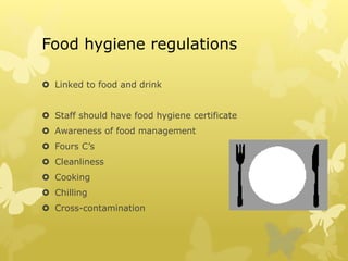 Food hygiene regulations
 Linked to food and drink
 Staff should have food hygiene certificate
 Awareness of food management
 Fours C’s
 Cleanliness
 Cooking
 Chilling
 Cross-contamination
 