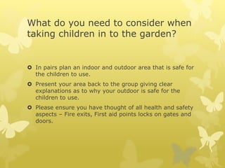 What do you need to consider when
taking children in to the garden?
 In pairs plan an indoor and outdoor area that is safe for
the children to use.
 Present your area back to the group giving clear
explanations as to why your outdoor is safe for the
children to use.
 Please ensure you have thought of all health and safety
aspects – Fire exits, First aid points locks on gates and
doors.
 