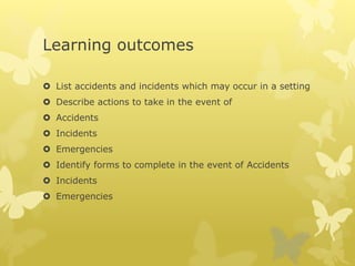 Learning outcomes
 List accidents and incidents which may occur in a setting
 Describe actions to take in the event of
 Accidents
 Incidents
 Emergencies
 Identify forms to complete in the event of Accidents
 Incidents
 Emergencies
 