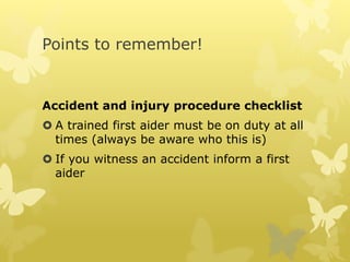 Points to remember!
Accident and injury procedure checklist
 A trained first aider must be on duty at all
times (always be aware who this is)
 If you witness an accident inform a first
aider
 