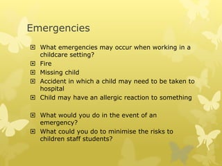 Emergencies
 What emergencies may occur when working in a
childcare setting?
 Fire
 Missing child
 Accident in which a child may need to be taken to
hospital
 Child may have an allergic reaction to something
 What would you do in the event of an
emergency?
 What could you do to minimise the risks to
children staff students?
 