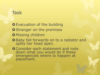 Task
Evacuation of the building
Stranger on the premises
Missing children
Baby fall forwards on to a radiator and
splits her head open.
Consider each statement and note
down what you would do if these
emergencies where to happen at
placement.
 
