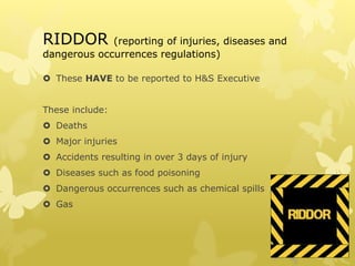 RIDDOR (reporting of injuries, diseases and
dangerous occurrences regulations)
 These HAVE to be reported to H&S Executive
These include:
 Deaths
 Major injuries
 Accidents resulting in over 3 days of injury
 Diseases such as food poisoning
 Dangerous occurrences such as chemical spills
 Gas
 