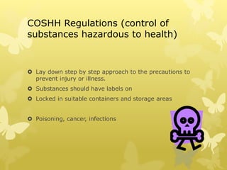 COSHH Regulations (control of
substances hazardous to health)
 Lay down step by step approach to the precautions to
prevent injury or illness.
 Substances should have labels on
 Locked in suitable containers and storage areas
 Poisoning, cancer, infections
 
