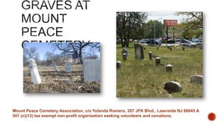 Mount Peace Cemetery Association, c/o Yolanda Romero, 207 JFK Blvd., Lawnside NJ 08045 A
501 (c)(13) tax exempt non-profit organization seeking volunteers and conations.

 