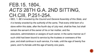  SEC. 1. BE it enacted by the Council and General Assembly of this State, and

it is hereby enacted by the authority of the same, That every child born of a
slave within this state, after the fourth day of July next, shall be free; but shall
remain the servant of the owner of his or her mother, and the
executors, administrators or assigns of such owner, in the same manner as if
such child had been bound to service by the trustees or overseers of the
poor, and shall continue in such service, if a male, until the age of twenty five
years; and if a female until the age of twenty one years.

 