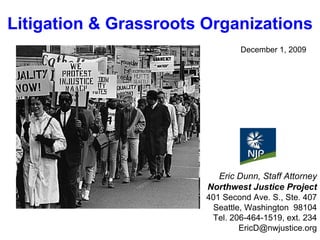 December 1, 2009 Eric Dunn, Staff Attorney Northwest Justice Project 401 Second Ave. S., Ste. 407 Seattle, Washington  98104 Tel. 206-464-1519, ext. 234 [email_address] Litigation & Grassroots Organizations 