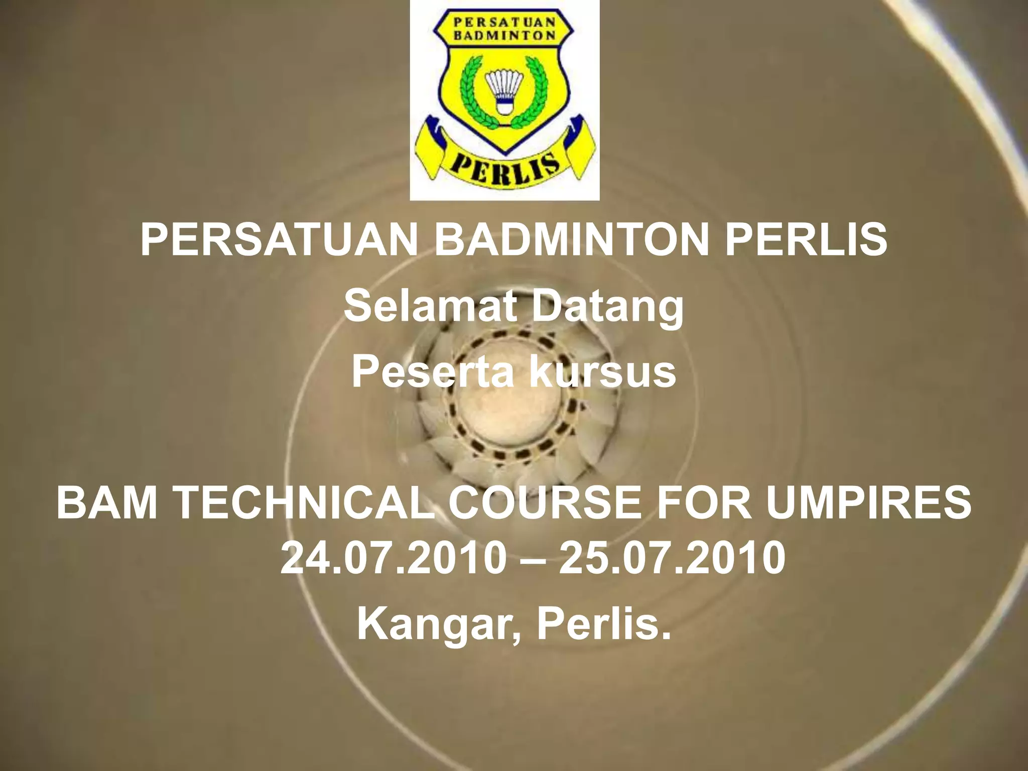 PERSATUAN BADMINTON PERLIS 
Selamat Datang 
Peserta kursus 
BAM TECHNICAL COURSE FOR UMPIRES 
24.07.2010 – 25.07.2010 
Kangar, Perlis. 
 
