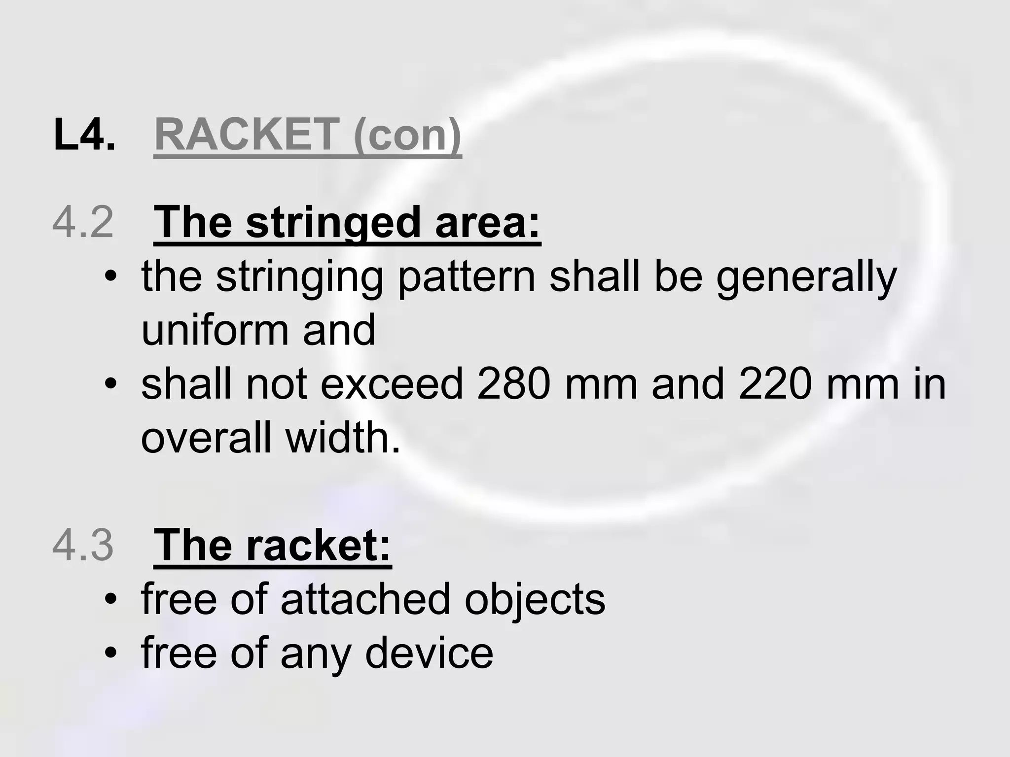 L4. RACKET (con) 
4.2 The stringed area: 
• the stringing pattern shall be generally 
uniform and 
• shall not exceed 280 mm and 220 mm in 
overall width. 
4.3 The racket: 
• free of attached objects 
• free of any device 
 
