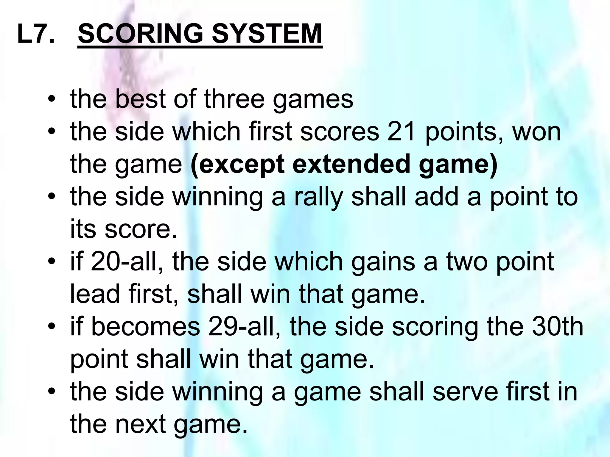 L7. SCORING SYSTEM 
• the best of three games 
• the side which first scores 21 points, won 
the game (except extended game) 
• the side winning a rally shall add a point to 
its score. 
• if 20-all, the side which gains a two point 
lead first, shall win that game. 
• if becomes 29-all, the side scoring the 30th 
point shall win that game. 
• the side winning a game shall serve first in 
the next game. 
 