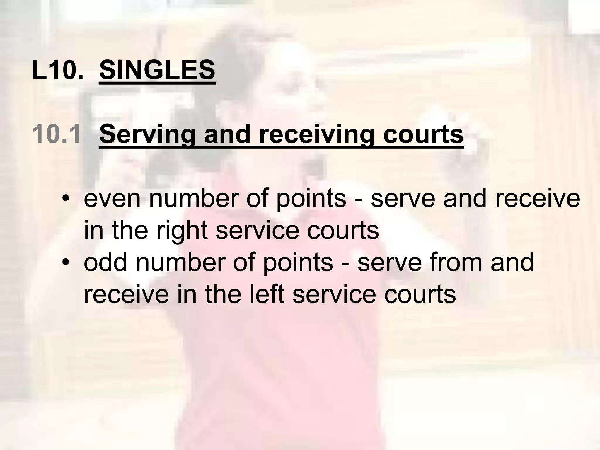 L10. SINGLES 
10.1 Serving and receiving courts 
• even number of points - serve and receive 
in the right service courts 
• odd number of points - serve from and 
receive in the left service courts 
 