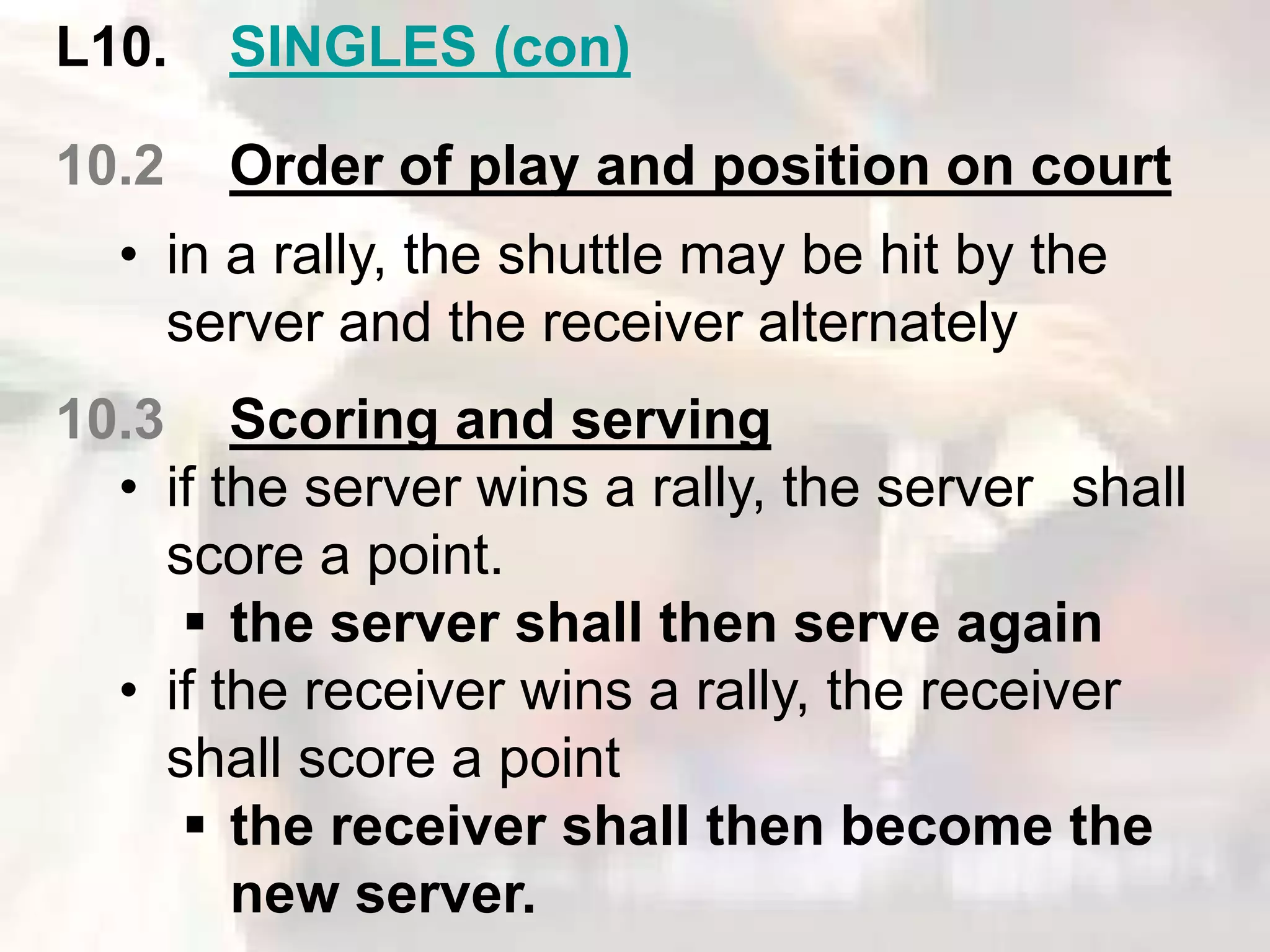 L10. SINGLES (con) 
10.2 Order of play and position on court 
• in a rally, the shuttle may be hit by the 
server and the receiver alternately 
10.3 Scoring and serving 
• if the server wins a rally, the server shall 
score a point. 
 the server shall then serve again 
• if the receiver wins a rally, the receiver 
shall score a point 
 the receiver shall then become the 
new server. 
 