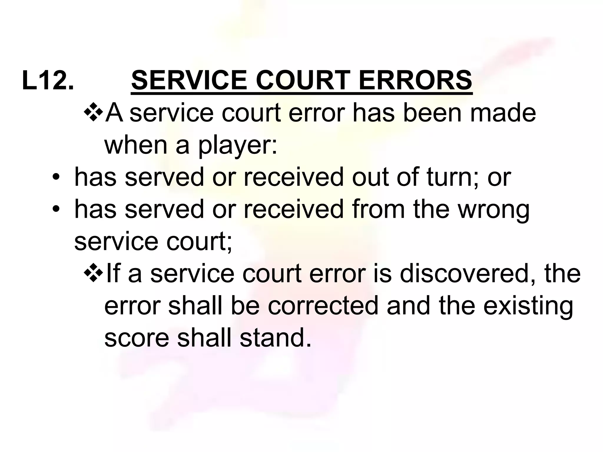 L12. SERVICE COURT ERRORS 
A service court error has been made 
when a player: 
• has served or received out of turn; or 
• has served or received from the wrong 
service court; 
If a service court error is discovered, the 
error shall be corrected and the existing 
score shall stand. 
 
