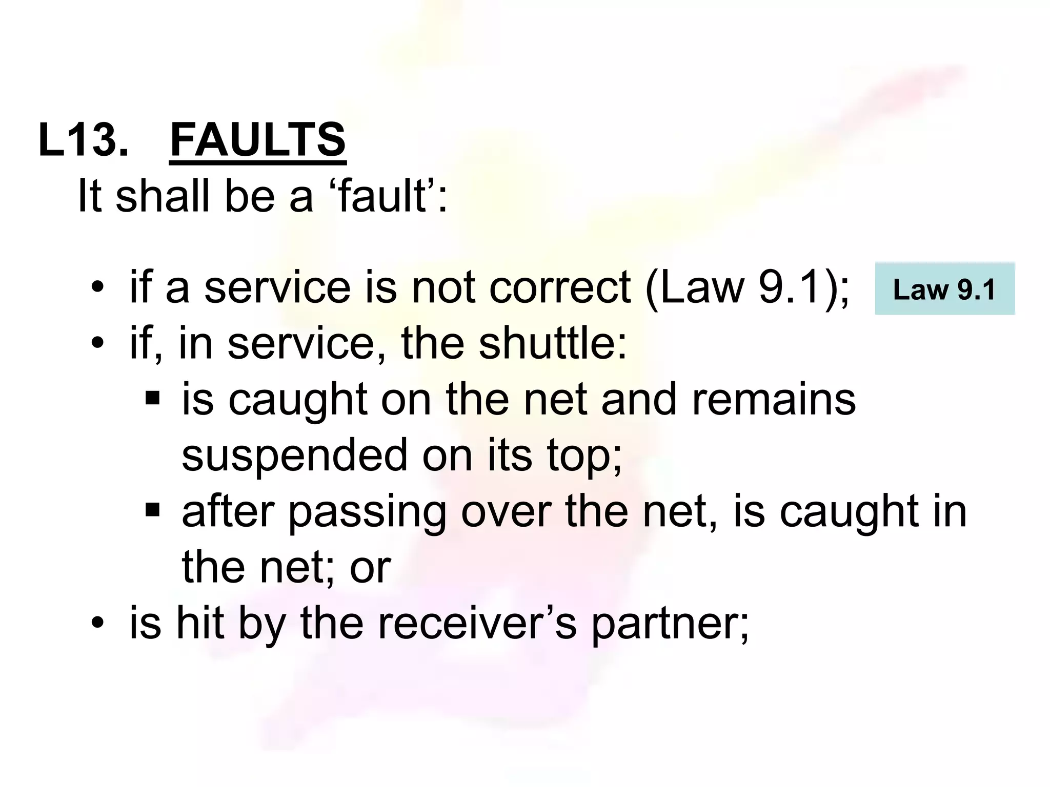 L13. FAULTS 
It shall be a ‘fault’: 
• if a service is not correct (Law 9.1); 
• if, in service, the shuttle: 
 is caught on the net and remains 
suspended on its top; 
 after passing over the net, is caught in 
the net; or 
• is hit by the receiver’s partner; 
Law 9.1 
 