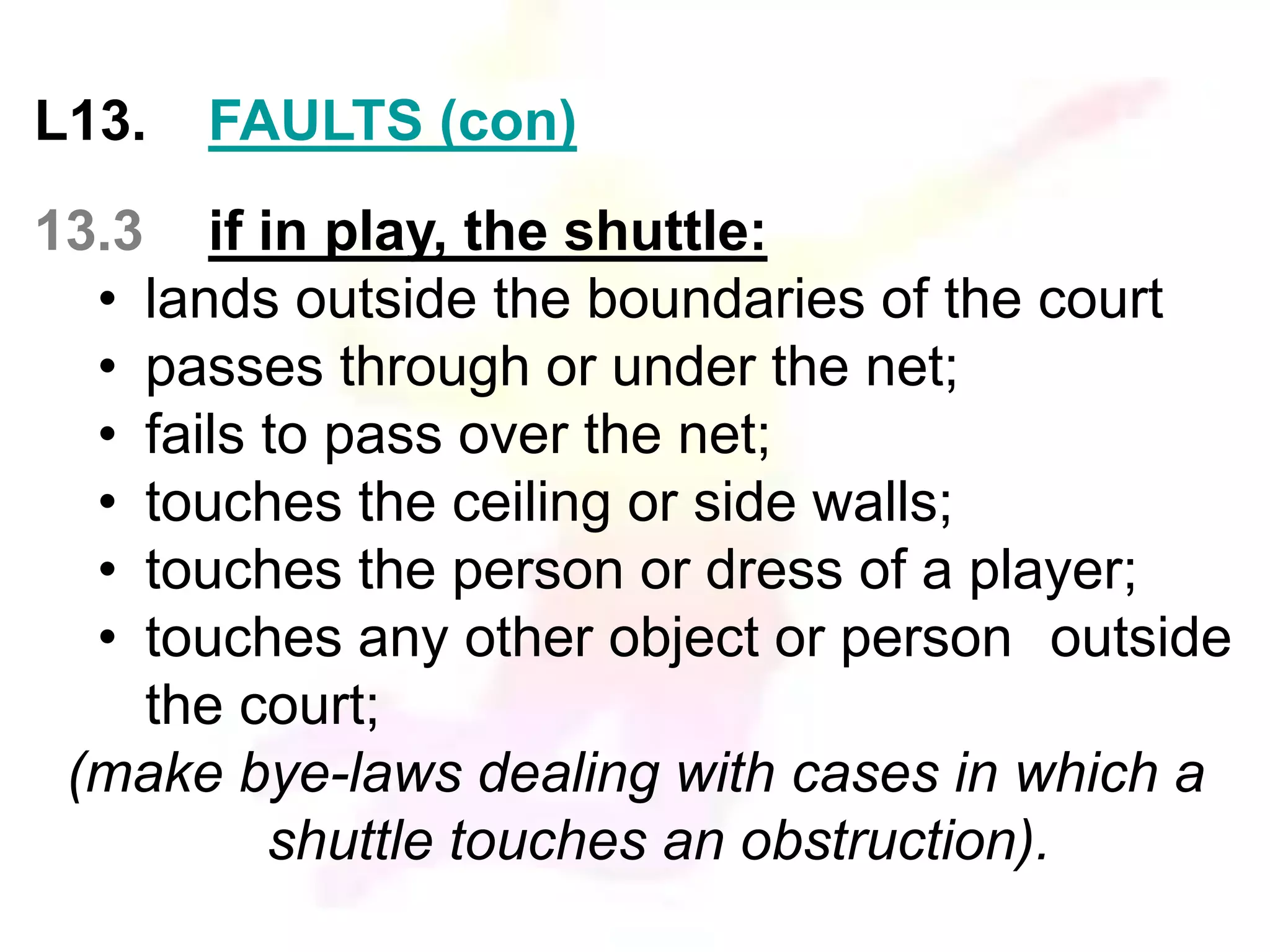L13. FAULTS (con) 
13.3 if in play, the shuttle: 
• lands outside the boundaries of the court 
• passes through or under the net; 
• fails to pass over the net; 
• touches the ceiling or side walls; 
• touches the person or dress of a player; 
• touches any other object or person outside 
the court; 
(make bye-laws dealing with cases in which a 
shuttle touches an obstruction). 
 