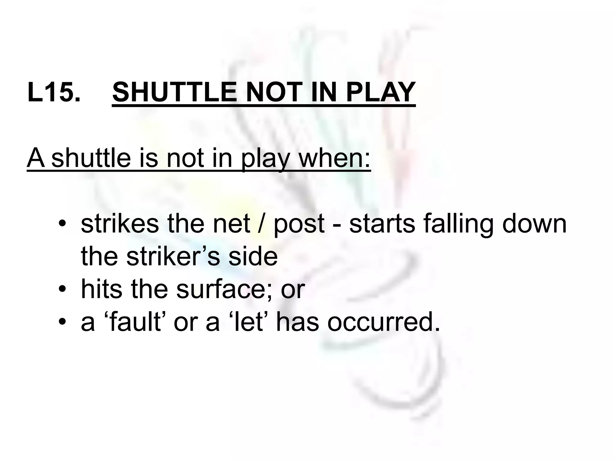 L15. SHUTTLE NOT IN PLAY 
A shuttle is not in play when: 
• strikes the net / post - starts falling down 
the striker’s side 
• hits the surface; or 
• a ‘fault’ or a ‘let’ has occurred. 
 