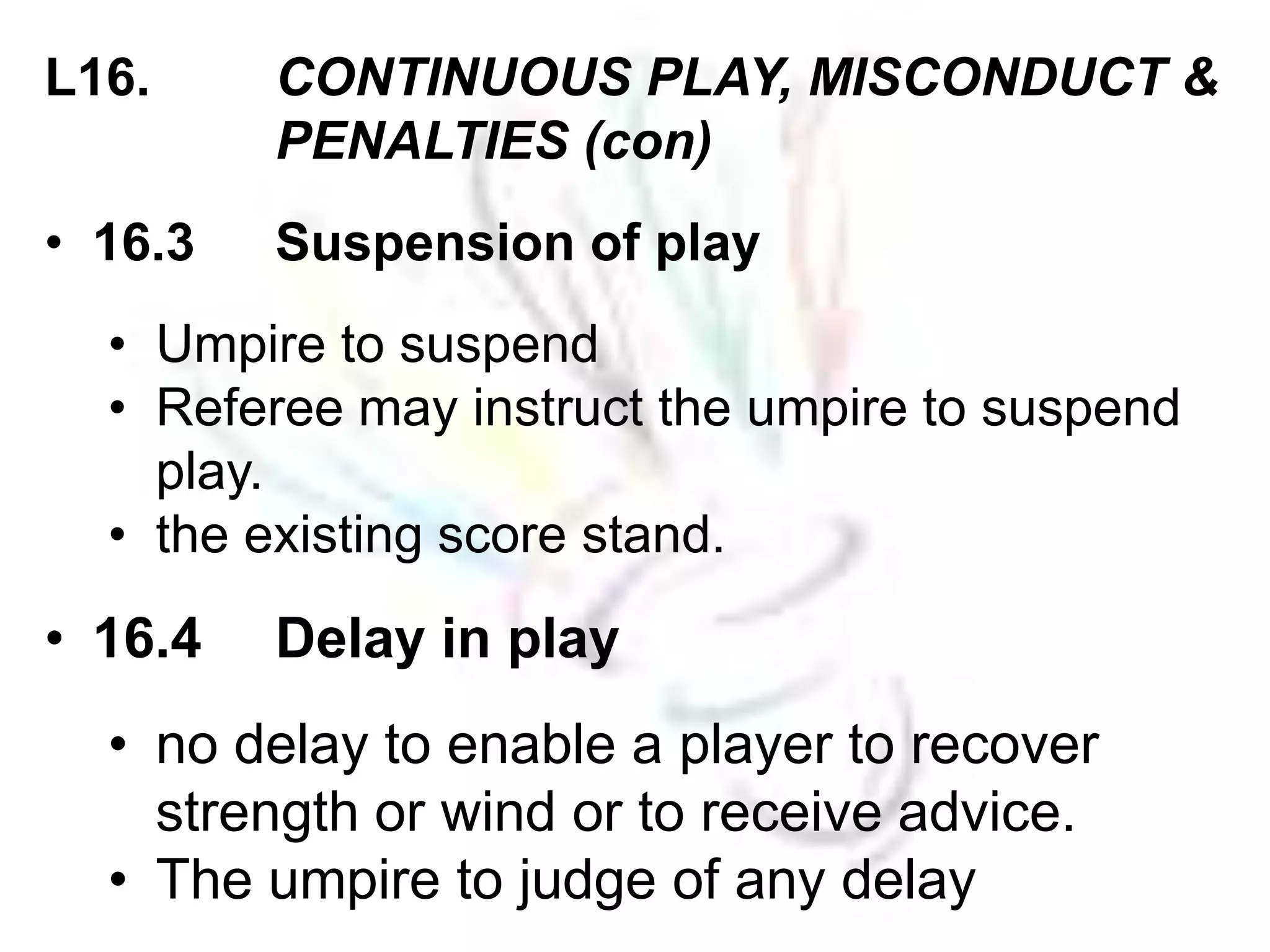 L16. CONTINUOUS PLAY, MISCONDUCT & 
PENALTIES (con) 
• 16.3 Suspension of play 
• Umpire to suspend 
• Referee may instruct the umpire to suspend 
play. 
• the existing score stand. 
• 16.4 Delay in play 
• no delay to enable a player to recover 
strength or wind or to receive advice. 
• The umpire to judge of any delay 
 