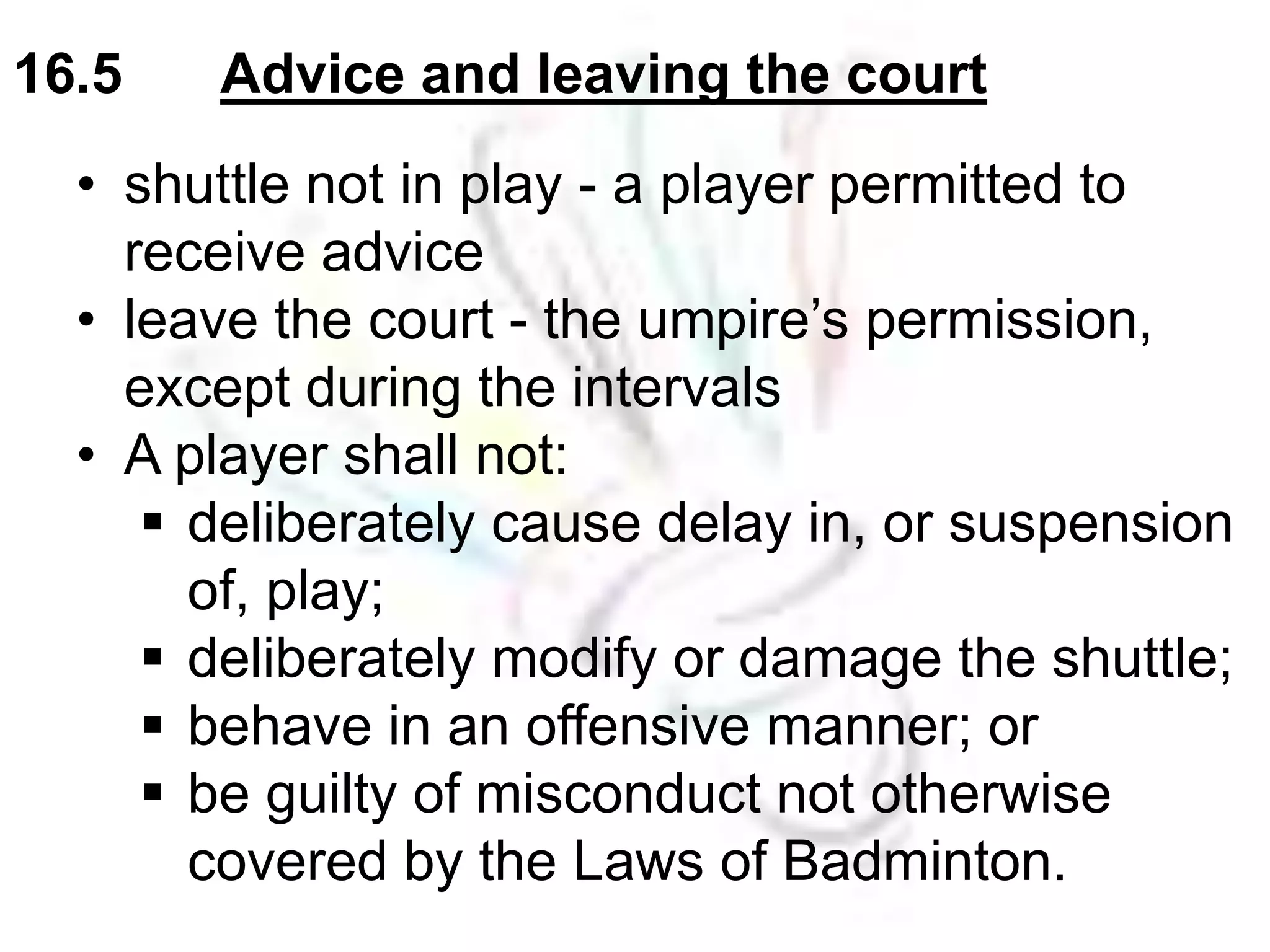 16.5 Advice and leaving the court 
• shuttle not in play - a player permitted to 
receive advice 
• leave the court - the umpire’s permission, 
except during the intervals 
• A player shall not: 
 deliberately cause delay in, or suspension 
of, play; 
 deliberately modify or damage the shuttle; 
 behave in an offensive manner; or 
 be guilty of misconduct not otherwise 
covered by the Laws of Badminton. 
 
