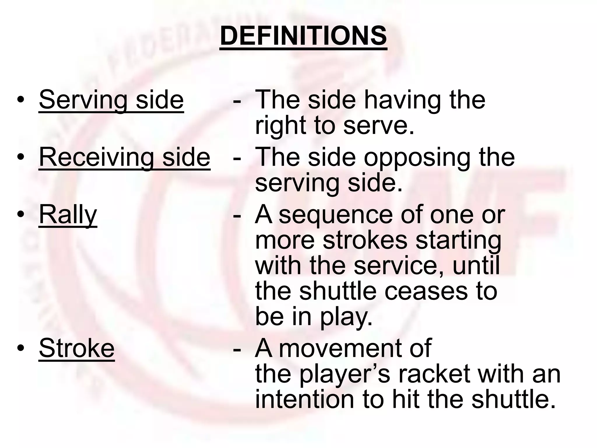 DEFINITIONS 
• Serving side - The side having the 
right to serve. 
• Receiving side - The side opposing the 
serving side. 
• Rally - A sequence of one or 
more strokes starting 
with the service, until 
the shuttle ceases to 
be in play. 
• Stroke - A movement of 
the player’s racket with an 
intention to hit the shuttle. 
 