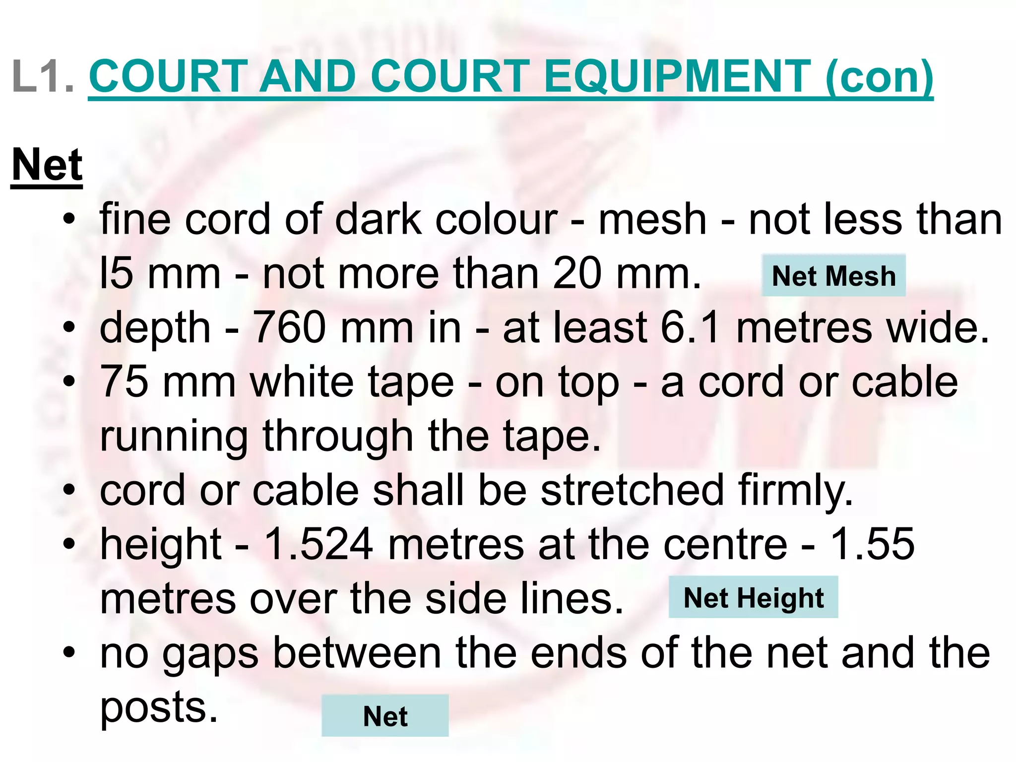 L1. COURT AND COURT EQUIPMENT (con) 
Net 
• fine cord of dark colour - mesh - not less than 
l5 mm - not more than 20 mm. 
Net Mesh 
• depth - 760 mm in - at least 6.1 metres wide. 
• 75 mm white tape - on top - a cord or cable 
running through the tape. 
• cord or cable shall be stretched firmly. 
• height - 1.524 metres at the centre - 1.55 
metres over the side lines. 
Net Height 
• no gaps between the ends of the net and the 
posts. Net 
 
