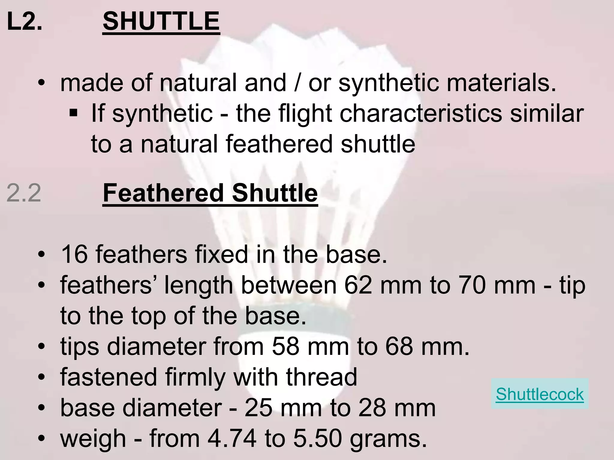 L2. SHUTTLE 
• made of natural and / or synthetic materials. 
 If synthetic - the flight characteristics similar 
to a natural feathered shuttle 
2.2 Feathered Shuttle 
• 16 feathers fixed in the base. 
• feathers’ length between 62 mm to 70 mm - tip 
to the top of the base. 
• tips diameter from 58 mm to 68 mm. 
• fastened firmly with thread 
Shuttlecock 
• base diameter - 25 mm to 28 mm 
• weigh - from 4.74 to 5.50 grams. 
 