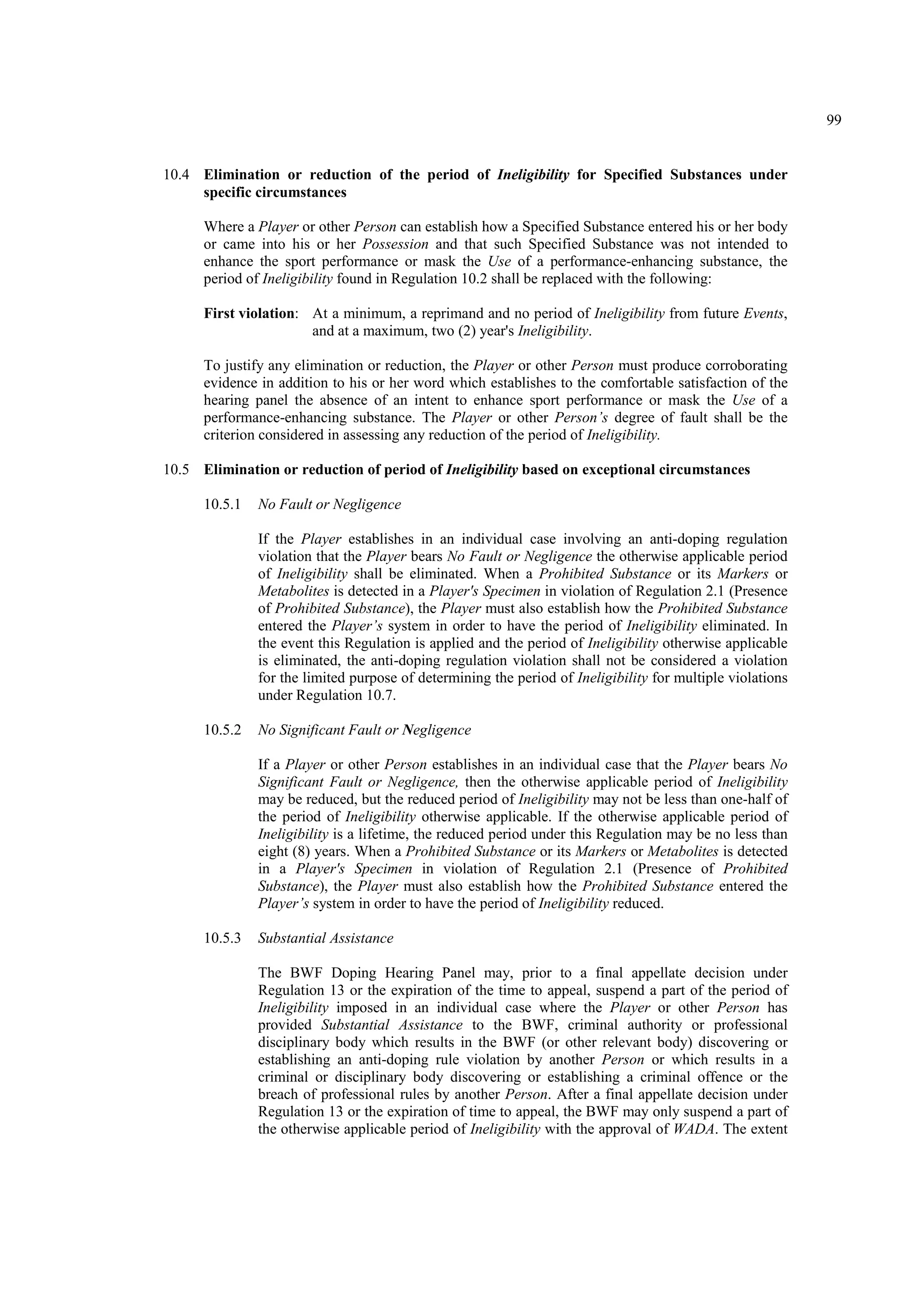 99
10.4 Elimination or reduction of the period of Ineligibility for Specified Substances under
specific circumstances
Where a Player or other Person can establish how a Specified Substance entered his or her body
or came into his or her Possession and that such Specified Substance was not intended to
enhance the sport performance or mask the Use of a performance-enhancing substance, the
period of Ineligibility found in Regulation 10.2 shall be replaced with the following:
First violation: At a minimum, a reprimand and no period of Ineligibility from future Events,
and at a maximum, two (2) year's Ineligibility.
To justify any elimination or reduction, the Player or other Person must produce corroborating
evidence in addition to his or her word which establishes to the comfortable satisfaction of the
hearing panel the absence of an intent to enhance sport performance or mask the Use of a
performance-enhancing substance. The Player or other Person’s degree of fault shall be the
criterion considered in assessing any reduction of the period of Ineligibility.
10.5 Elimination or reduction of period of Ineligibility based on exceptional circumstances
10.5.1 No Fault or Negligence
If the Player establishes in an individual case involving an anti-doping regulation
violation that the Player bears No Fault or Negligence the otherwise applicable period
of Ineligibility shall be eliminated. When a Prohibited Substance or its Markers or
Metabolites is detected in a Player's Specimen in violation of Regulation 2.1 (Presence
of Prohibited Substance), the Player must also establish how the Prohibited Substance
entered the Player’s system in order to have the period of Ineligibility eliminated. In
the event this Regulation is applied and the period of Ineligibility otherwise applicable
is eliminated, the anti-doping regulation violation shall not be considered a violation
for the limited purpose of determining the period of Ineligibility for multiple violations
under Regulation 10.7.
10.5.2 No Significant Fault or Negligence
If a Player or other Person establishes in an individual case that the Player bears No
Significant Fault or Negligence, then the otherwise applicable period of Ineligibility
may be reduced, but the reduced period of Ineligibility may not be less than one-half of
the period of Ineligibility otherwise applicable. If the otherwise applicable period of
Ineligibility is a lifetime, the reduced period under this Regulation may be no less than
eight (8) years. When a Prohibited Substance or its Markers or Metabolites is detected
in a Player's Specimen in violation of Regulation 2.1 (Presence of Prohibited
Substance), the Player must also establish how the Prohibited Substance entered the
Player’s system in order to have the period of Ineligibility reduced.
10.5.3 Substantial Assistance
The BWF Doping Hearing Panel may, prior to a final appellate decision under
Regulation 13 or the expiration of the time to appeal, suspend a part of the period of
Ineligibility imposed in an individual case where the Player or other Person has
provided Substantial Assistance to the BWF, criminal authority or professional
disciplinary body which results in the BWF (or other relevant body) discovering or
establishing an anti-doping rule violation by another Person or which results in a
criminal or disciplinary body discovering or establishing a criminal offence or the
breach of professional rules by another Person. After a final appellate decision under
Regulation 13 or the expiration of time to appeal, the BWF may only suspend a part of
the otherwise applicable period of Ineligibility with the approval of WADA. The extent
 