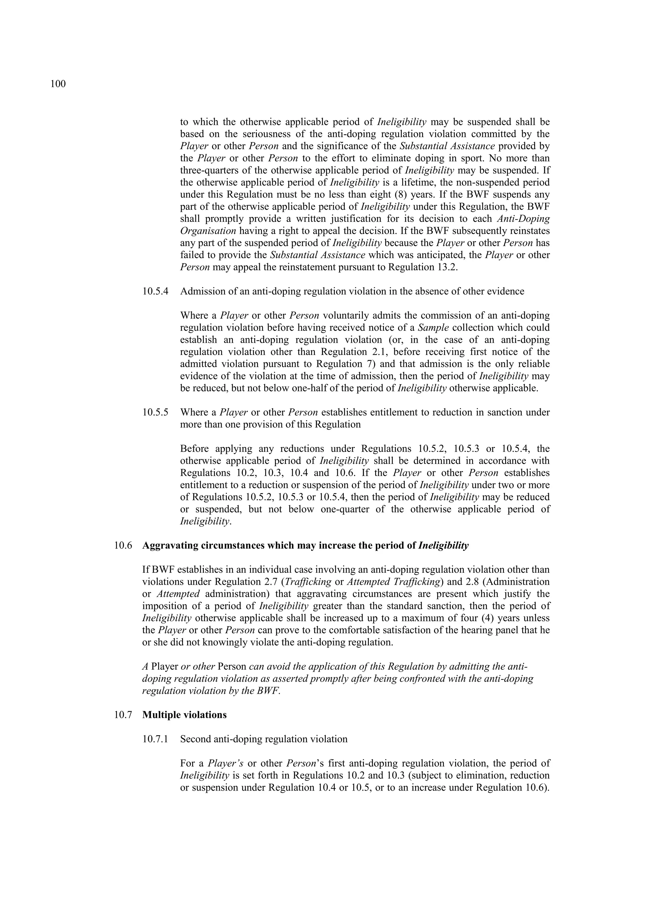 100
to which the otherwise applicable period of Ineligibility may be suspended shall be
based on the seriousness of the anti-doping regulation violation committed by the
Player or other Person and the significance of the Substantial Assistance provided by
the Player or other Person to the effort to eliminate doping in sport. No more than
three-quarters of the otherwise applicable period of Ineligibility may be suspended. If
the otherwise applicable period of Ineligibility is a lifetime, the non-suspended period
under this Regulation must be no less than eight (8) years. If the BWF suspends any
part of the otherwise applicable period of Ineligibility under this Regulation, the BWF
shall promptly provide a written justification for its decision to each Anti-Doping
Organisation having a right to appeal the decision. If the BWF subsequently reinstates
any part of the suspended period of Ineligibility because the Player or other Person has
failed to provide the Substantial Assistance which was anticipated, the Player or other
Person may appeal the reinstatement pursuant to Regulation 13.2.
10.5.4 Admission of an anti-doping regulation violation in the absence of other evidence
Where a Player or other Person voluntarily admits the commission of an anti-doping
regulation violation before having received notice of a Sample collection which could
establish an anti-doping regulation violation (or, in the case of an anti-doping
regulation violation other than Regulation 2.1, before receiving first notice of the
admitted violation pursuant to Regulation 7) and that admission is the only reliable
evidence of the violation at the time of admission, then the period of Ineligibility may
be reduced, but not below one-half of the period of Ineligibility otherwise applicable.
10.5.5 Where a Player or other Person establishes entitlement to reduction in sanction under
more than one provision of this Regulation
Before applying any reductions under Regulations 10.5.2, 10.5.3 or 10.5.4, the
otherwise applicable period of Ineligibility shall be determined in accordance with
Regulations 10.2, 10.3, 10.4 and 10.6. If the Player or other Person establishes
entitlement to a reduction or suspension of the period of Ineligibility under two or more
of Regulations 10.5.2, 10.5.3 or 10.5.4, then the period of Ineligibility may be reduced
or suspended, but not below one-quarter of the otherwise applicable period of
Ineligibility.
10.6 Aggravating circumstances which may increase the period of Ineligibility
If BWF establishes in an individual case involving an anti-doping regulation violation other than
violations under Regulation 2.7 (Trafficking or Attempted Trafficking) and 2.8 (Administration
or Attempted administration) that aggravating circumstances are present which justify the
imposition of a period of Ineligibility greater than the standard sanction, then the period of
Ineligibility otherwise applicable shall be increased up to a maximum of four (4) years unless
the Player or other Person can prove to the comfortable satisfaction of the hearing panel that he
or she did not knowingly violate the anti-doping regulation.
A Player or other Person can avoid the application of this Regulation by admitting the anti-
doping regulation violation as asserted promptly after being confronted with the anti-doping
regulation violation by the BWF.
10.7 Multiple violations
10.7.1 Second anti-doping regulation violation
For a Player’s or other Person’s first anti-doping regulation violation, the period of
Ineligibility is set forth in Regulations 10.2 and 10.3 (subject to elimination, reduction
or suspension under Regulation 10.4 or 10.5, or to an increase under Regulation 10.6).
 
