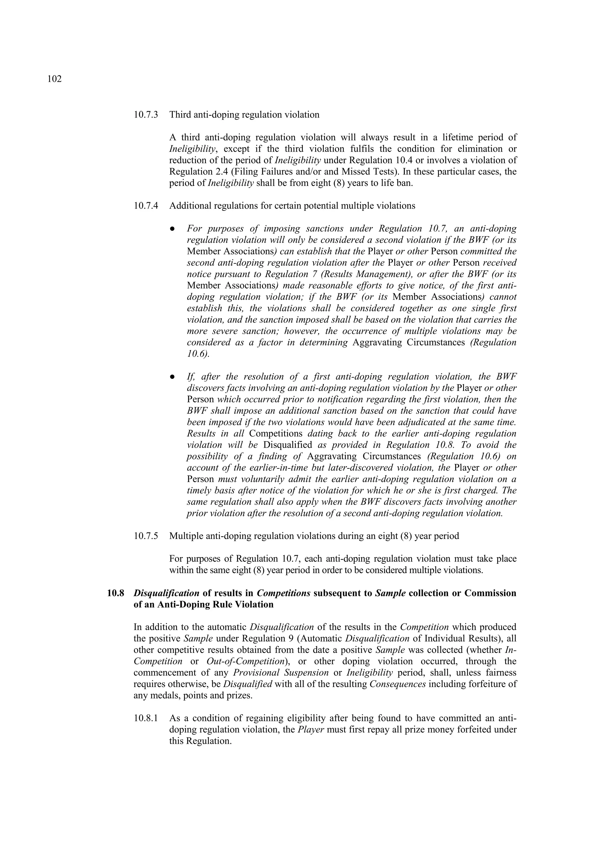 102
10.7.3 Third anti-doping regulation violation
A third anti-doping regulation violation will always result in a lifetime period of
Ineligibility, except if the third violation fulfils the condition for elimination or
reduction of the period of Ineligibility under Regulation 10.4 or involves a violation of
Regulation 2.4 (Filing Failures and/or and Missed Tests). In these particular cases, the
period of Ineligibility shall be from eight (8) years to life ban.
10.7.4 Additional regulations for certain potential multiple violations
● For purposes of imposing sanctions under Regulation 10.7, an anti-doping
regulation violation will only be considered a second violation if the BWF (or its
Member Associations) can establish that the Player or other Person committed the
second anti-doping regulation violation after the Player or other Person received
notice pursuant to Regulation 7 (Results Management), or after the BWF (or its
Member Associations) made reasonable efforts to give notice, of the first anti-
doping regulation violation; if the BWF (or its Member Associations) cannot
establish this, the violations shall be considered together as one single first
violation, and the sanction imposed shall be based on the violation that carries the
more severe sanction; however, the occurrence of multiple violations may be
considered as a factor in determining Aggravating Circumstances (Regulation
10.6).
● If, after the resolution of a first anti-doping regulation violation, the BWF
discovers facts involving an anti-doping regulation violation by the Player or other
Person which occurred prior to notification regarding the first violation, then the
BWF shall impose an additional sanction based on the sanction that could have
been imposed if the two violations would have been adjudicated at the same time.
Results in all Competitions dating back to the earlier anti-doping regulation
violation will be Disqualified as provided in Regulation 10.8. To avoid the
possibility of a finding of Aggravating Circumstances (Regulation 10.6) on
account of the earlier-in-time but later-discovered violation, the Player or other
Person must voluntarily admit the earlier anti-doping regulation violation on a
timely basis after notice of the violation for which he or she is first charged. The
same regulation shall also apply when the BWF discovers facts involving another
prior violation after the resolution of a second anti-doping regulation violation.
10.7.5 Multiple anti-doping regulation violations during an eight (8) year period
For purposes of Regulation 10.7, each anti-doping regulation violation must take place
within the same eight (8) year period in order to be considered multiple violations.
10.8 Disqualification of results in Competitions subsequent to Sample collection or Commission
of an Anti-Doping Rule Violation
In addition to the automatic Disqualification of the results in the Competition which produced
the positive Sample under Regulation 9 (Automatic Disqualification of Individual Results), all
other competitive results obtained from the date a positive Sample was collected (whether In-
Competition or Out-of-Competition), or other doping violation occurred, through the
commencement of any Provisional Suspension or Ineligibility period, shall, unless fairness
requires otherwise, be Disqualified with all of the resulting Consequences including forfeiture of
any medals, points and prizes.
10.8.1 As a condition of regaining eligibility after being found to have committed an anti-
doping regulation violation, the Player must first repay all prize money forfeited under
this Regulation.
 