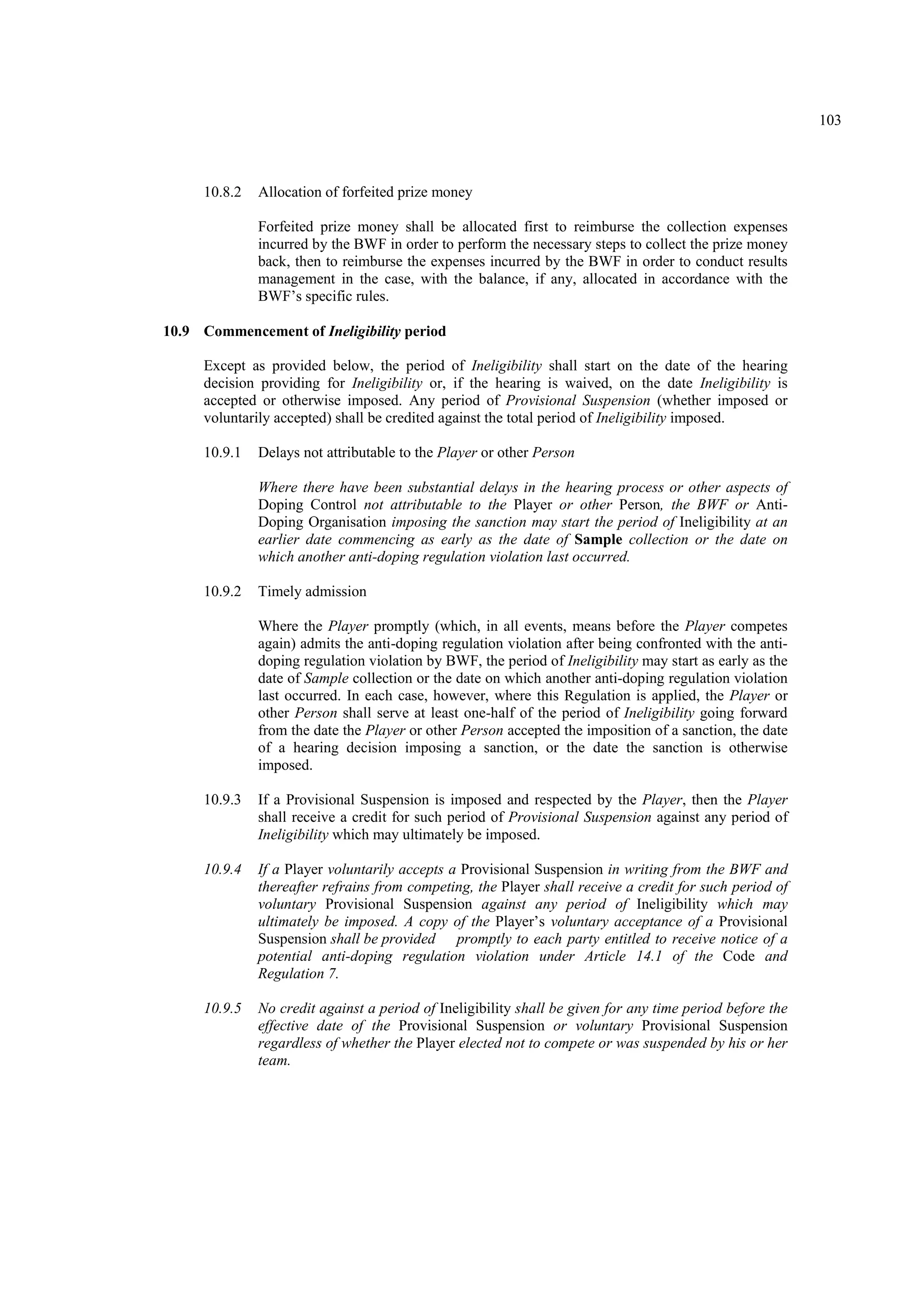 103
10.8.2 Allocation of forfeited prize money
Forfeited prize money shall be allocated first to reimburse the collection expenses
incurred by the BWF in order to perform the necessary steps to collect the prize money
back, then to reimburse the expenses incurred by the BWF in order to conduct results
management in the case, with the balance, if any, allocated in accordance with the
BWF’s specific rules.
10.9 Commencement of Ineligibility period
Except as provided below, the period of Ineligibility shall start on the date of the hearing
decision providing for Ineligibility or, if the hearing is waived, on the date Ineligibility is
accepted or otherwise imposed. Any period of Provisional Suspension (whether imposed or
voluntarily accepted) shall be credited against the total period of Ineligibility imposed.
10.9.1 Delays not attributable to the Player or other Person
Where there have been substantial delays in the hearing process or other aspects of
Doping Control not attributable to the Player or other Person, the BWF or Anti-
Doping Organisation imposing the sanction may start the period of Ineligibility at an
earlier date commencing as early as the date of Sample collection or the date on
which another anti-doping regulation violation last occurred.
10.9.2 Timely admission
Where the Player promptly (which, in all events, means before the Player competes
again) admits the anti-doping regulation violation after being confronted with the anti-
doping regulation violation by BWF, the period of Ineligibility may start as early as the
date of Sample collection or the date on which another anti-doping regulation violation
last occurred. In each case, however, where this Regulation is applied, the Player or
other Person shall serve at least one-half of the period of Ineligibility going forward
from the date the Player or other Person accepted the imposition of a sanction, the date
of a hearing decision imposing a sanction, or the date the sanction is otherwise
imposed.
10.9.3 If a Provisional Suspension is imposed and respected by the Player, then the Player
shall receive a credit for such period of Provisional Suspension against any period of
Ineligibility which may ultimately be imposed.
10.9.4 If a Player voluntarily accepts a Provisional Suspension in writing from the BWF and
thereafter refrains from competing, the Player shall receive a credit for such period of
voluntary Provisional Suspension against any period of Ineligibility which may
ultimately be imposed. A copy of the Player’s voluntary acceptance of a Provisional
Suspension shall be provided promptly to each party entitled to receive notice of a
potential anti-doping regulation violation under Article 14.1 of the Code and
Regulation 7.
10.9.5 No credit against a period of Ineligibility shall be given for any time period before the
effective date of the Provisional Suspension or voluntary Provisional Suspension
regardless of whether the Player elected not to compete or was suspended by his or her
team.
 