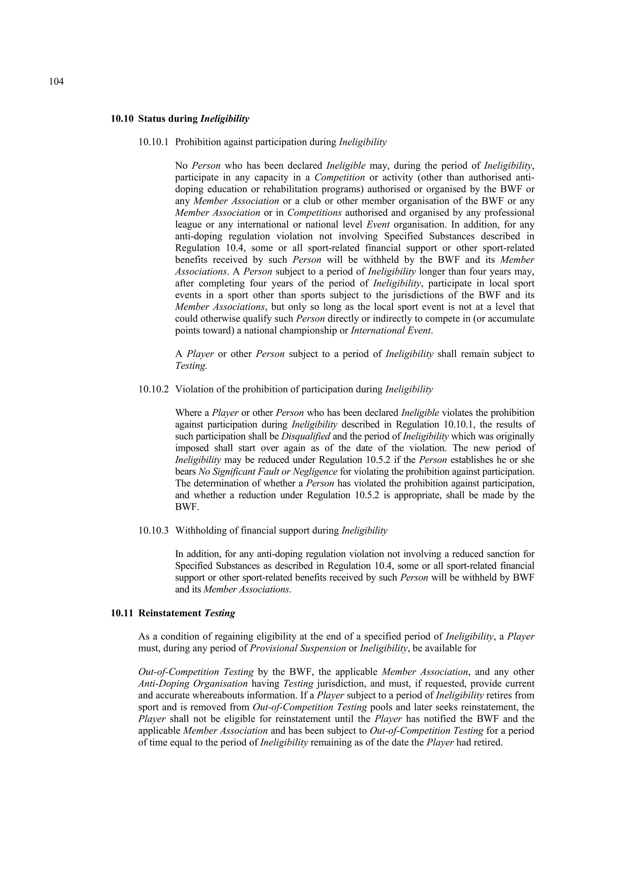 104
10.10 Status during Ineligibility
10.10.1 Prohibition against participation during Ineligibility
No Person who has been declared Ineligible may, during the period of Ineligibility,
participate in any capacity in a Competition or activity (other than authorised anti-
doping education or rehabilitation programs) authorised or organised by the BWF or
any Member Association or a club or other member organisation of the BWF or any
Member Association or in Competitions authorised and organised by any professional
league or any international or national level Event organisation. In addition, for any
anti-doping regulation violation not involving Specified Substances described in
Regulation 10.4, some or all sport-related financial support or other sport-related
benefits received by such Person will be withheld by the BWF and its Member
Associations. A Person subject to a period of Ineligibility longer than four years may,
after completing four years of the period of Ineligibility, participate in local sport
events in a sport other than sports subject to the jurisdictions of the BWF and its
Member Associations, but only so long as the local sport event is not at a level that
could otherwise qualify such Person directly or indirectly to compete in (or accumulate
points toward) a national championship or International Event.
A Player or other Person subject to a period of Ineligibility shall remain subject to
Testing.
10.10.2 Violation of the prohibition of participation during Ineligibility
Where a Player or other Person who has been declared Ineligible violates the prohibition
against participation during Ineligibility described in Regulation 10.10.1, the results of
such participation shall be Disqualified and the period of Ineligibility which was originally
imposed shall start over again as of the date of the violation. The new period of
Ineligibility may be reduced under Regulation 10.5.2 if the Person establishes he or she
bears No Significant Fault or Negligence for violating the prohibition against participation.
The determination of whether a Person has violated the prohibition against participation,
and whether a reduction under Regulation 10.5.2 is appropriate, shall be made by the
BWF.
10.10.3 Withholding of financial support during Ineligibility
In addition, for any anti-doping regulation violation not involving a reduced sanction for
Specified Substances as described in Regulation 10.4, some or all sport-related financial
support or other sport-related benefits received by such Person will be withheld by BWF
and its Member Associations.
10.11 Reinstatement Testing
As a condition of regaining eligibility at the end of a specified period of Ineligibility, a Player
must, during any period of Provisional Suspension or Ineligibility, be available for
Out-of-Competition Testing by the BWF, the applicable Member Association, and any other
Anti-Doping Organisation having Testing jurisdiction, and must, if requested, provide current
and accurate whereabouts information. If a Player subject to a period of Ineligibility retires from
sport and is removed from Out-of-Competition Testing pools and later seeks reinstatement, the
Player shall not be eligible for reinstatement until the Player has notified the BWF and the
applicable Member Association and has been subject to Out-of-Competition Testing for a period
of time equal to the period of Ineligibility remaining as of the date the Player had retired.
 