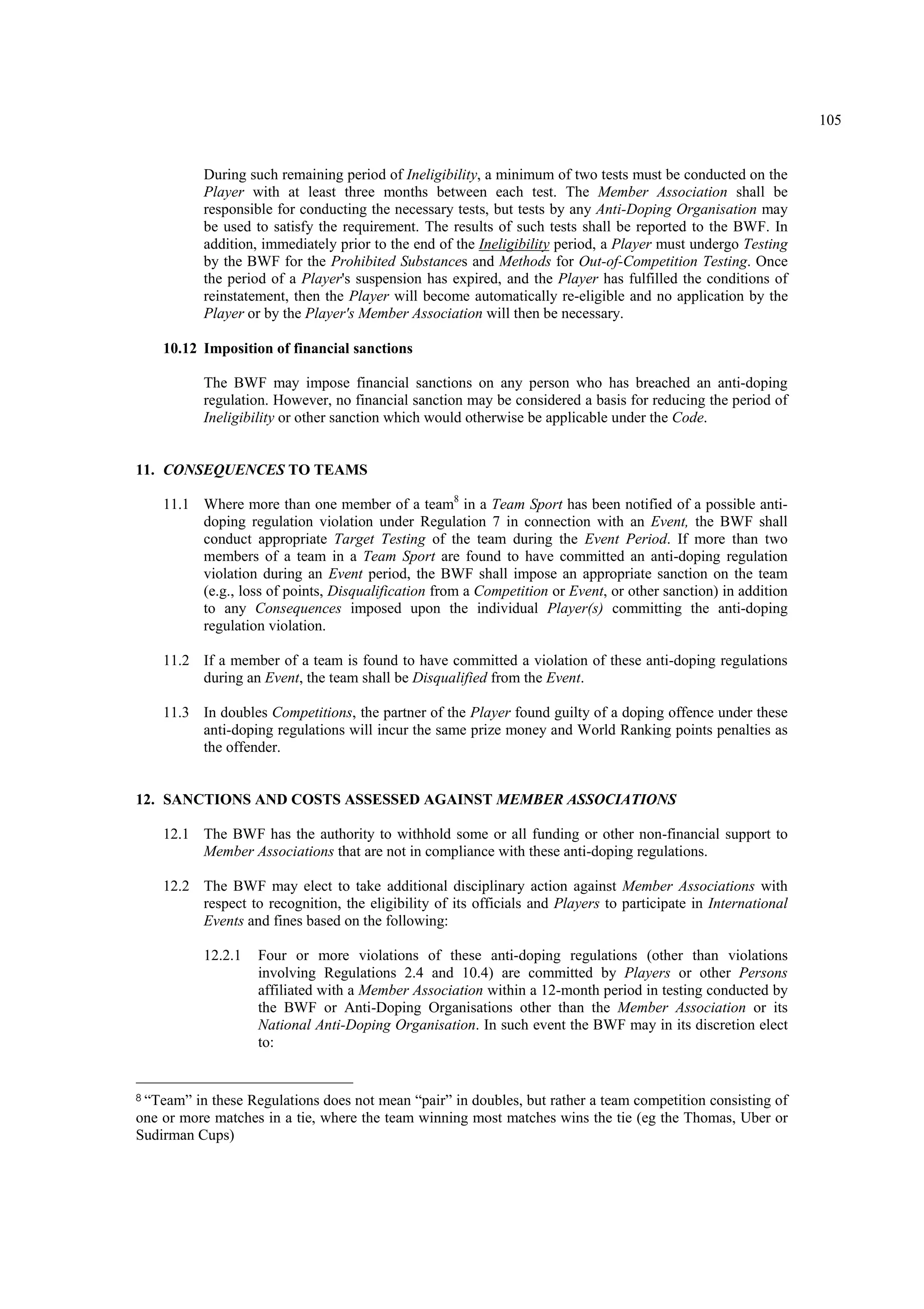 105
During such remaining period of Ineligibility, a minimum of two tests must be conducted on the
Player with at least three months between each test. The Member Association shall be
responsible for conducting the necessary tests, but tests by any Anti-Doping Organisation may
be used to satisfy the requirement. The results of such tests shall be reported to the BWF. In
addition, immediately prior to the end of the Ineligibility period, a Player must undergo Testing
by the BWF for the Prohibited Substances and Methods for Out-of-Competition Testing. Once
the period of a Player's suspension has expired, and the Player has fulfilled the conditions of
reinstatement, then the Player will become automatically re-eligible and no application by the
Player or by the Player's Member Association will then be necessary.
10.12 Imposition of financial sanctions
The BWF may impose financial sanctions on any person who has breached an anti-doping
regulation. However, no financial sanction may be considered a basis for reducing the period of
Ineligibility or other sanction which would otherwise be applicable under the Code.
11. CONSEQUENCES TO TEAMS
11.1 Where more than one member of a team8
in a Team Sport has been notified of a possible anti-
doping regulation violation under Regulation 7 in connection with an Event, the BWF shall
conduct appropriate Target Testing of the team during the Event Period. If more than two
members of a team in a Team Sport are found to have committed an anti-doping regulation
violation during an Event period, the BWF shall impose an appropriate sanction on the team
(e.g., loss of points, Disqualification from a Competition or Event, or other sanction) in addition
to any Consequences imposed upon the individual Player(s) committing the anti-doping
regulation violation.
11.2 If a member of a team is found to have committed a violation of these anti-doping regulations
during an Event, the team shall be Disqualified from the Event.
11.3 In doubles Competitions, the partner of the Player found guilty of a doping offence under these
anti-doping regulations will incur the same prize money and World Ranking points penalties as
the offender.
12. SANCTIONS AND COSTS ASSESSED AGAINST MEMBER ASSOCIATIONS
12.1 The BWF has the authority to withhold some or all funding or other non-financial support to
Member Associations that are not in compliance with these anti-doping regulations.
12.2 The BWF may elect to take additional disciplinary action against Member Associations with
respect to recognition, the eligibility of its officials and Players to participate in International
Events and fines based on the following:
12.2.1 Four or more violations of these anti-doping regulations (other than violations
involving Regulations 2.4 and 10.4) are committed by Players or other Persons
affiliated with a Member Association within a 12-month period in testing conducted by
the BWF or Anti-Doping Organisations other than the Member Association or its
National Anti-Doping Organisation. In such event the BWF may in its discretion elect
to:
8 “Team” in these Regulations does not mean “pair” in doubles, but rather a team competition consisting of
one or more matches in a tie, where the team winning most matches wins the tie (eg the Thomas, Uber or
Sudirman Cups)
 