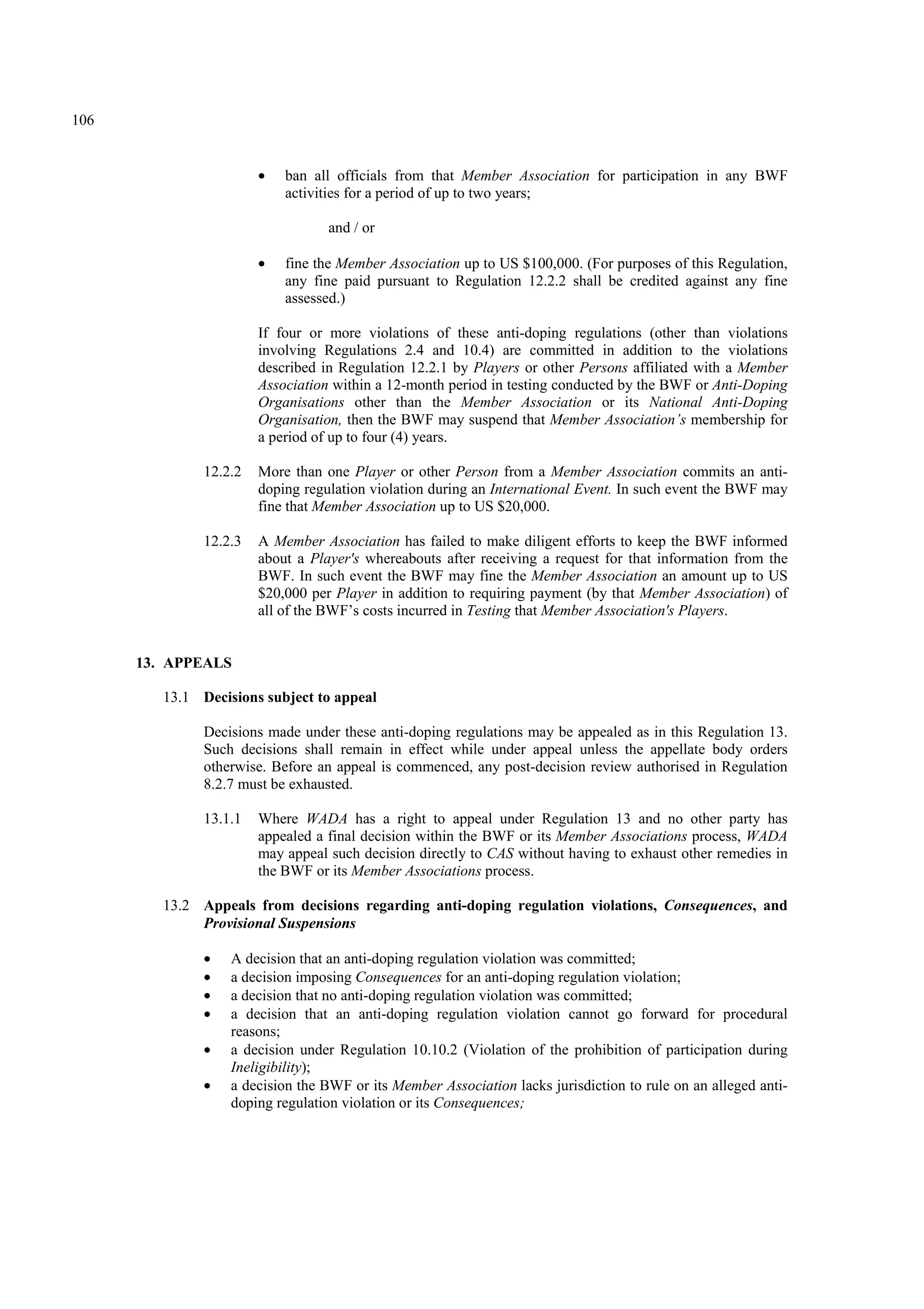 106
• ban all officials from that Member Association for participation in any BWF
activities for a period of up to two years;
and / or
• fine the Member Association up to US $100,000. (For purposes of this Regulation,
any fine paid pursuant to Regulation 12.2.2 shall be credited against any fine
assessed.)
If four or more violations of these anti-doping regulations (other than violations
involving Regulations 2.4 and 10.4) are committed in addition to the violations
described in Regulation 12.2.1 by Players or other Persons affiliated with a Member
Association within a 12-month period in testing conducted by the BWF or Anti-Doping
Organisations other than the Member Association or its National Anti-Doping
Organisation, then the BWF may suspend that Member Association’s membership for
a period of up to four (4) years.
12.2.2 More than one Player or other Person from a Member Association commits an anti-
doping regulation violation during an International Event. In such event the BWF may
fine that Member Association up to US $20,000.
12.2.3 A Member Association has failed to make diligent efforts to keep the BWF informed
about a Player's whereabouts after receiving a request for that information from the
BWF. In such event the BWF may fine the Member Association an amount up to US
$20,000 per Player in addition to requiring payment (by that Member Association) of
all of the BWF’s costs incurred in Testing that Member Association's Players.
13. APPEALS
13.1 Decisions subject to appeal
Decisions made under these anti-doping regulations may be appealed as in this Regulation 13.
Such decisions shall remain in effect while under appeal unless the appellate body orders
otherwise. Before an appeal is commenced, any post-decision review authorised in Regulation
8.2.7 must be exhausted.
13.1.1 Where WADA has a right to appeal under Regulation 13 and no other party has
appealed a final decision within the BWF or its Member Associations process, WADA
may appeal such decision directly to CAS without having to exhaust other remedies in
the BWF or its Member Associations process.
13.2 Appeals from decisions regarding anti-doping regulation violations, Consequences, and
Provisional Suspensions
• A decision that an anti-doping regulation violation was committed;
• a decision imposing Consequences for an anti-doping regulation violation;
• a decision that no anti-doping regulation violation was committed;
• a decision that an anti-doping regulation violation cannot go forward for procedural
reasons;
• a decision under Regulation 10.10.2 (Violation of the prohibition of participation during
Ineligibility);
• a decision the BWF or its Member Association lacks jurisdiction to rule on an alleged anti-
doping regulation violation or its Consequences;
 
