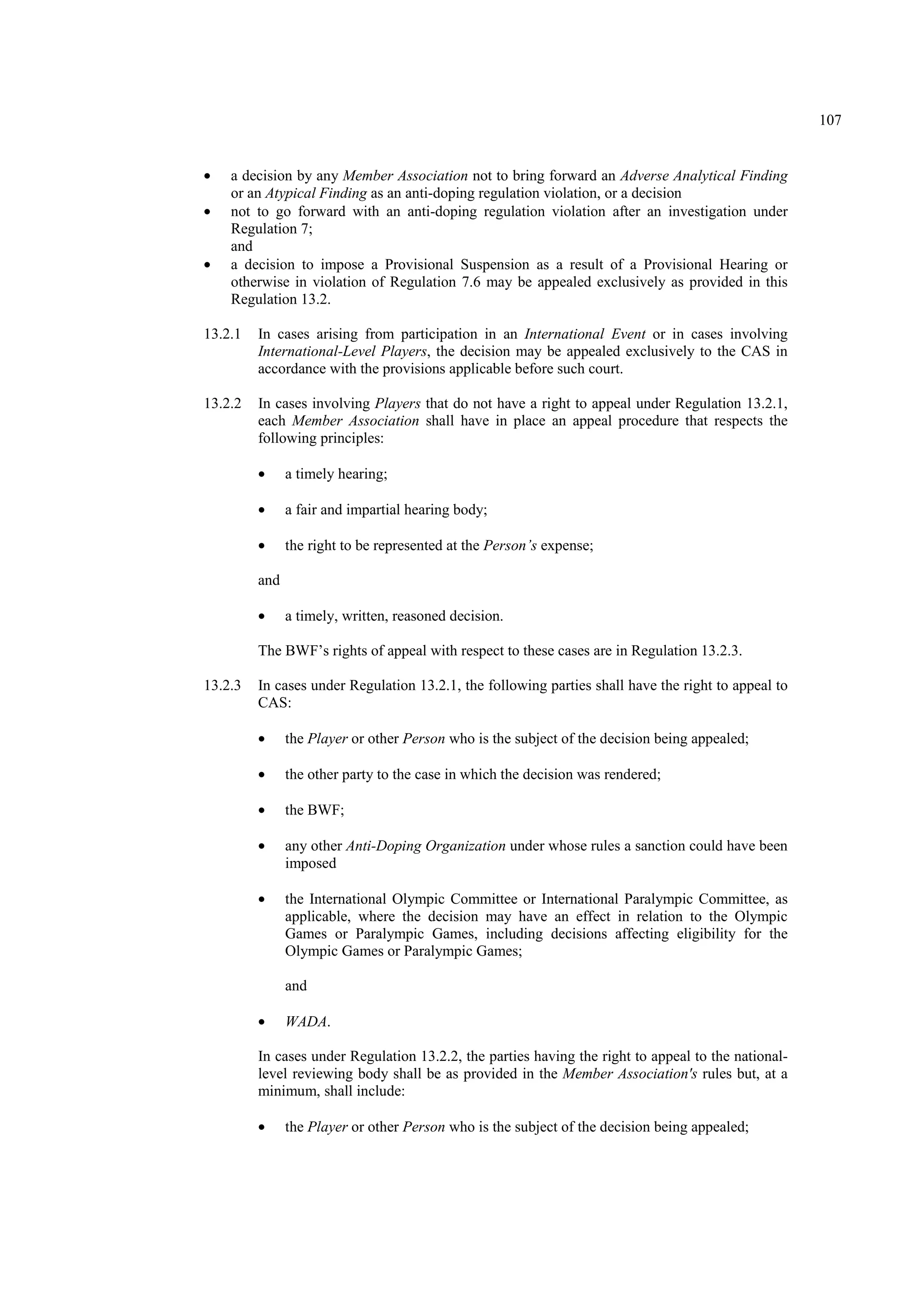 107
• a decision by any Member Association not to bring forward an Adverse Analytical Finding
or an Atypical Finding as an anti-doping regulation violation, or a decision
• not to go forward with an anti-doping regulation violation after an investigation under
Regulation 7;
and
• a decision to impose a Provisional Suspension as a result of a Provisional Hearing or
otherwise in violation of Regulation 7.6 may be appealed exclusively as provided in this
Regulation 13.2.
13.2.1 In cases arising from participation in an International Event or in cases involving
International-Level Players, the decision may be appealed exclusively to the CAS in
accordance with the provisions applicable before such court.
13.2.2 In cases involving Players that do not have a right to appeal under Regulation 13.2.1,
each Member Association shall have in place an appeal procedure that respects the
following principles:
• a timely hearing;
• a fair and impartial hearing body;
• the right to be represented at the Person’s expense;
and
• a timely, written, reasoned decision.
The BWF’s rights of appeal with respect to these cases are in Regulation 13.2.3.
13.2.3 In cases under Regulation 13.2.1, the following parties shall have the right to appeal to
CAS:
• the Player or other Person who is the subject of the decision being appealed;
• the other party to the case in which the decision was rendered;
• the BWF;
• any other Anti-Doping Organization under whose rules a sanction could have been
imposed
• the International Olympic Committee or International Paralympic Committee, as
applicable, where the decision may have an effect in relation to the Olympic
Games or Paralympic Games, including decisions affecting eligibility for the
Olympic Games or Paralympic Games;
and
• WADA.
In cases under Regulation 13.2.2, the parties having the right to appeal to the national-
level reviewing body shall be as provided in the Member Association's rules but, at a
minimum, shall include:
• the Player or other Person who is the subject of the decision being appealed;
 