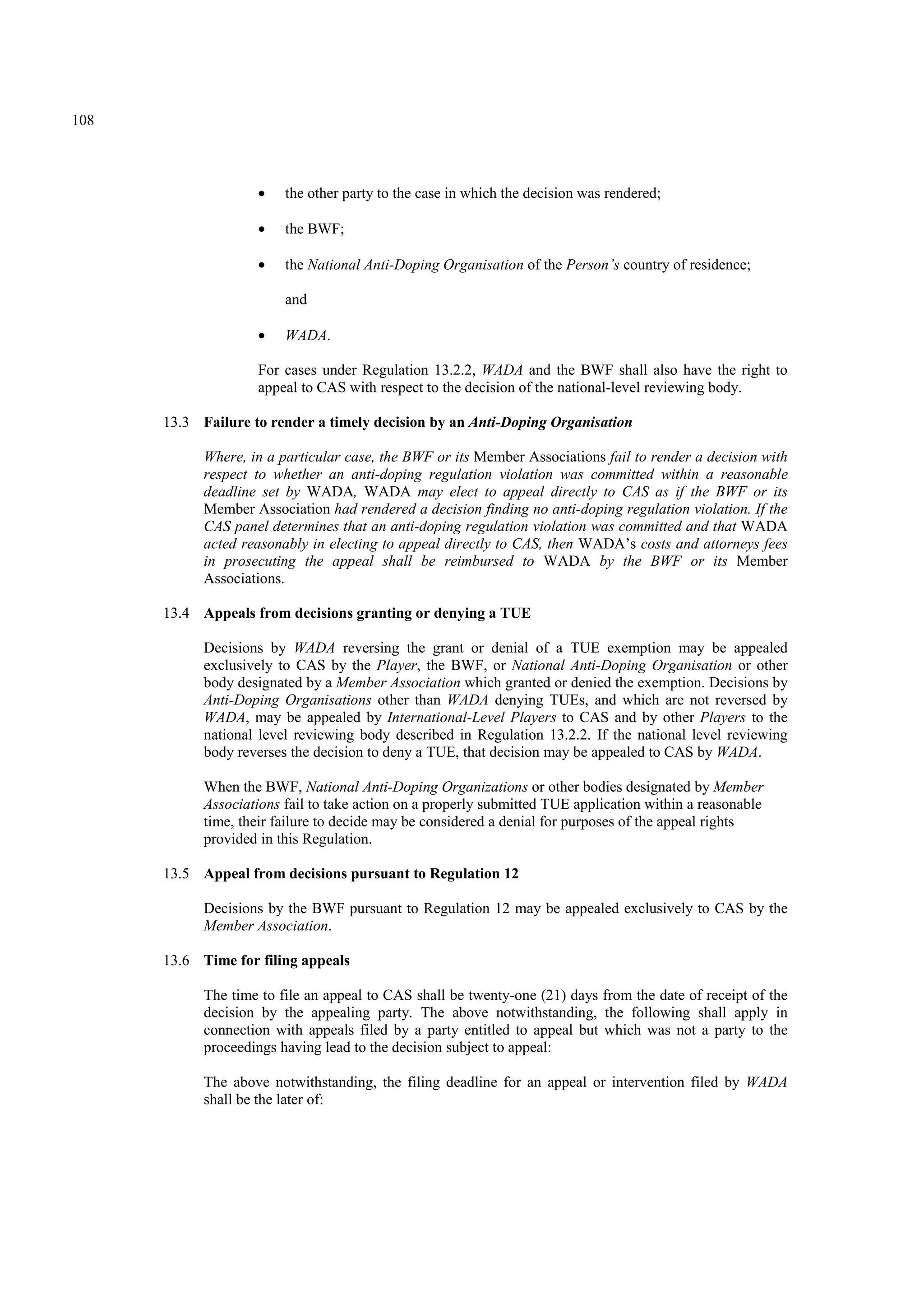 108
• the other party to the case in which the decision was rendered;
• the BWF;
• the National Anti-Doping Organisation of the Person’s country of residence;
and
• WADA.
For cases under Regulation 13.2.2, WADA and the BWF shall also have the right to
appeal to CAS with respect to the decision of the national-level reviewing body.
13.3 Failure to render a timely decision by an Anti-Doping Organisation
Where, in a particular case, the BWF or its Member Associations fail to render a decision with
respect to whether an anti-doping regulation violation was committed within a reasonable
deadline set by WADA, WADA may elect to appeal directly to CAS as if the BWF or its
Member Association had rendered a decision finding no anti-doping regulation violation. If the
CAS panel determines that an anti-doping regulation violation was committed and that WADA
acted reasonably in electing to appeal directly to CAS, then WADA’s costs and attorneys fees
in prosecuting the appeal shall be reimbursed to WADA by the BWF or its Member
Associations.
13.4 Appeals from decisions granting or denying a TUE
Decisions by WADA reversing the grant or denial of a TUE exemption may be appealed
exclusively to CAS by the Player, the BWF, or National Anti-Doping Organisation or other
body designated by a Member Association which granted or denied the exemption. Decisions by
Anti-Doping Organisations other than WADA denying TUEs, and which are not reversed by
WADA, may be appealed by International-Level Players to CAS and by other Players to the
national level reviewing body described in Regulation 13.2.2. If the national level reviewing
body reverses the decision to deny a TUE, that decision may be appealed to CAS by WADA.
When the BWF, National Anti-Doping Organizations or other bodies designated by Member
Associations fail to take action on a properly submitted TUE application within a reasonable
time, their failure to decide may be considered a denial for purposes of the appeal rights
provided in this Regulation.
13.5 Appeal from decisions pursuant to Regulation 12
Decisions by the BWF pursuant to Regulation 12 may be appealed exclusively to CAS by the
Member Association.
13.6 Time for filing appeals
The time to file an appeal to CAS shall be twenty-one (21) days from the date of receipt of the
decision by the appealing party. The above notwithstanding, the following shall apply in
connection with appeals filed by a party entitled to appeal but which was not a party to the
proceedings having lead to the decision subject to appeal:
The above notwithstanding, the filing deadline for an appeal or intervention filed by WADA
shall be the later of:
 