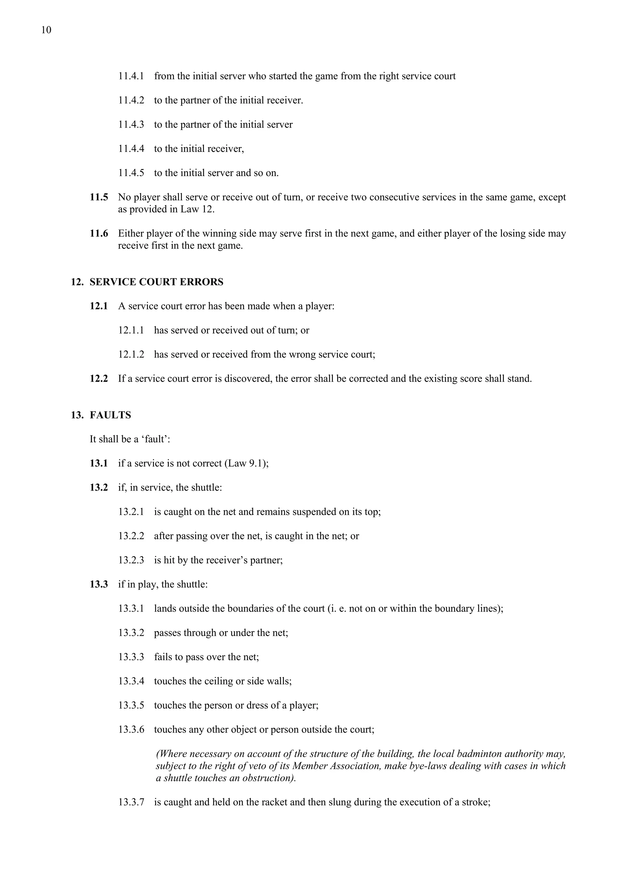10
11.4.1 from the initial server who started the game from the right service court
11.4.2 to the partner of the initial receiver.
11.4.3 to the partner of the initial server
11.4.4 to the initial receiver,
11.4.5 to the initial server and so on.
11.5 No player shall serve or receive out of turn, or receive two consecutive services in the same game, except
as provided in Law 12.
11.6 Either player of the winning side may serve first in the next game, and either player of the losing side may
receive first in the next game.
12. SERVICE COURT ERRORS
12.1 A service court error has been made when a player:
12.1.1 has served or received out of turn; or
12.1.2 has served or received from the wrong service court;
12.2 If a service court error is discovered, the error shall be corrected and the existing score shall stand.
13. FAULTS
It shall be a ‘fault’:
13.1 if a service is not correct (Law 9.1);
13.2 if, in service, the shuttle:
13.2.1 is caught on the net and remains suspended on its top;
13.2.2 after passing over the net, is caught in the net; or
13.2.3 is hit by the receiver’s partner;
13.3 if in play, the shuttle:
13.3.1 lands outside the boundaries of the court (i. e. not on or within the boundary lines);
13.3.2 passes through or under the net;
13.3.3 fails to pass over the net;
13.3.4 touches the ceiling or side walls;
13.3.5 touches the person or dress of a player;
13.3.6 touches any other object or person outside the court;
(Where necessary on account of the structure of the building, the local badminton authority may,
subject to the right of veto of its Member Association, make bye-laws dealing with cases in which
a shuttle touches an obstruction).
13.3.7 is caught and held on the racket and then slung during the execution of a stroke;
 