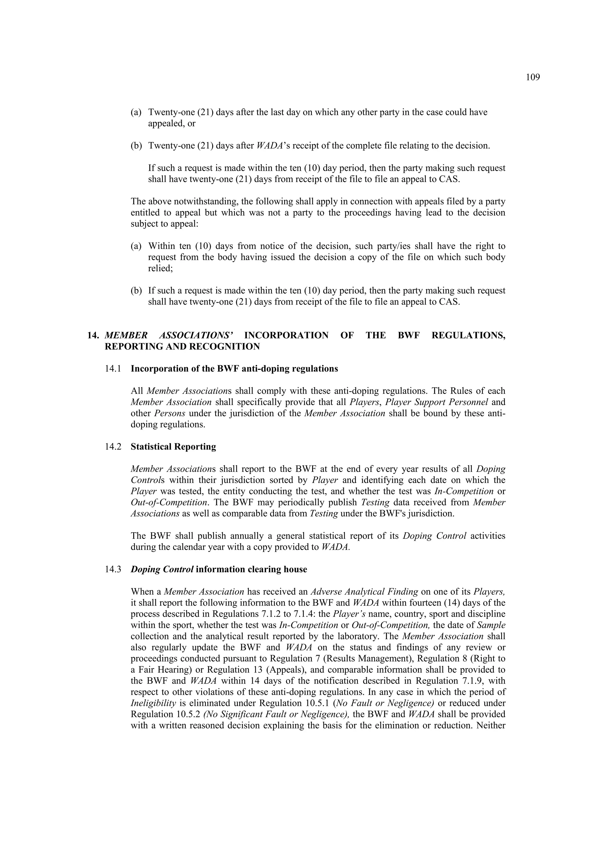 109
(a) Twenty-one (21) days after the last day on which any other party in the case could have
appealed, or
(b) Twenty-one (21) days after WADA’s receipt of the complete file relating to the decision.
If such a request is made within the ten (10) day period, then the party making such request
shall have twenty-one (21) days from receipt of the file to file an appeal to CAS.
The above notwithstanding, the following shall apply in connection with appeals filed by a party
entitled to appeal but which was not a party to the proceedings having lead to the decision
subject to appeal:
(a) Within ten (10) days from notice of the decision, such party/ies shall have the right to
request from the body having issued the decision a copy of the file on which such body
relied;
(b) If such a request is made within the ten (10) day period, then the party making such request
shall have twenty-one (21) days from receipt of the file to file an appeal to CAS.
14. MEMBER ASSOCIATIONS’ INCORPORATION OF THE BWF REGULATIONS,
REPORTING AND RECOGNITION
14.1 Incorporation of the BWF anti-doping regulations
All Member Associations shall comply with these anti-doping regulations. The Rules of each
Member Association shall specifically provide that all Players, Player Support Personnel and
other Persons under the jurisdiction of the Member Association shall be bound by these anti-
doping regulations.
14.2 Statistical Reporting
Member Associations shall report to the BWF at the end of every year results of all Doping
Controls within their jurisdiction sorted by Player and identifying each date on which the
Player was tested, the entity conducting the test, and whether the test was In-Competition or
Out-of-Competition. The BWF may periodically publish Testing data received from Member
Associations as well as comparable data from Testing under the BWF's jurisdiction.
The BWF shall publish annually a general statistical report of its Doping Control activities
during the calendar year with a copy provided to WADA.
14.3 Doping Control information clearing house
When a Member Association has received an Adverse Analytical Finding on one of its Players,
it shall report the following information to the BWF and WADA within fourteen (14) days of the
process described in Regulations 7.1.2 to 7.1.4: the Player’s name, country, sport and discipline
within the sport, whether the test was In-Competition or Out-of-Competition, the date of Sample
collection and the analytical result reported by the laboratory. The Member Association shall
also regularly update the BWF and WADA on the status and findings of any review or
proceedings conducted pursuant to Regulation 7 (Results Management), Regulation 8 (Right to
a Fair Hearing) or Regulation 13 (Appeals), and comparable information shall be provided to
the BWF and WADA within 14 days of the notification described in Regulation 7.1.9, with
respect to other violations of these anti-doping regulations. In any case in which the period of
Ineligibility is eliminated under Regulation 10.5.1 (No Fault or Negligence) or reduced under
Regulation 10.5.2 (No Significant Fault or Negligence), the BWF and WADA shall be provided
with a written reasoned decision explaining the basis for the elimination or reduction. Neither
 