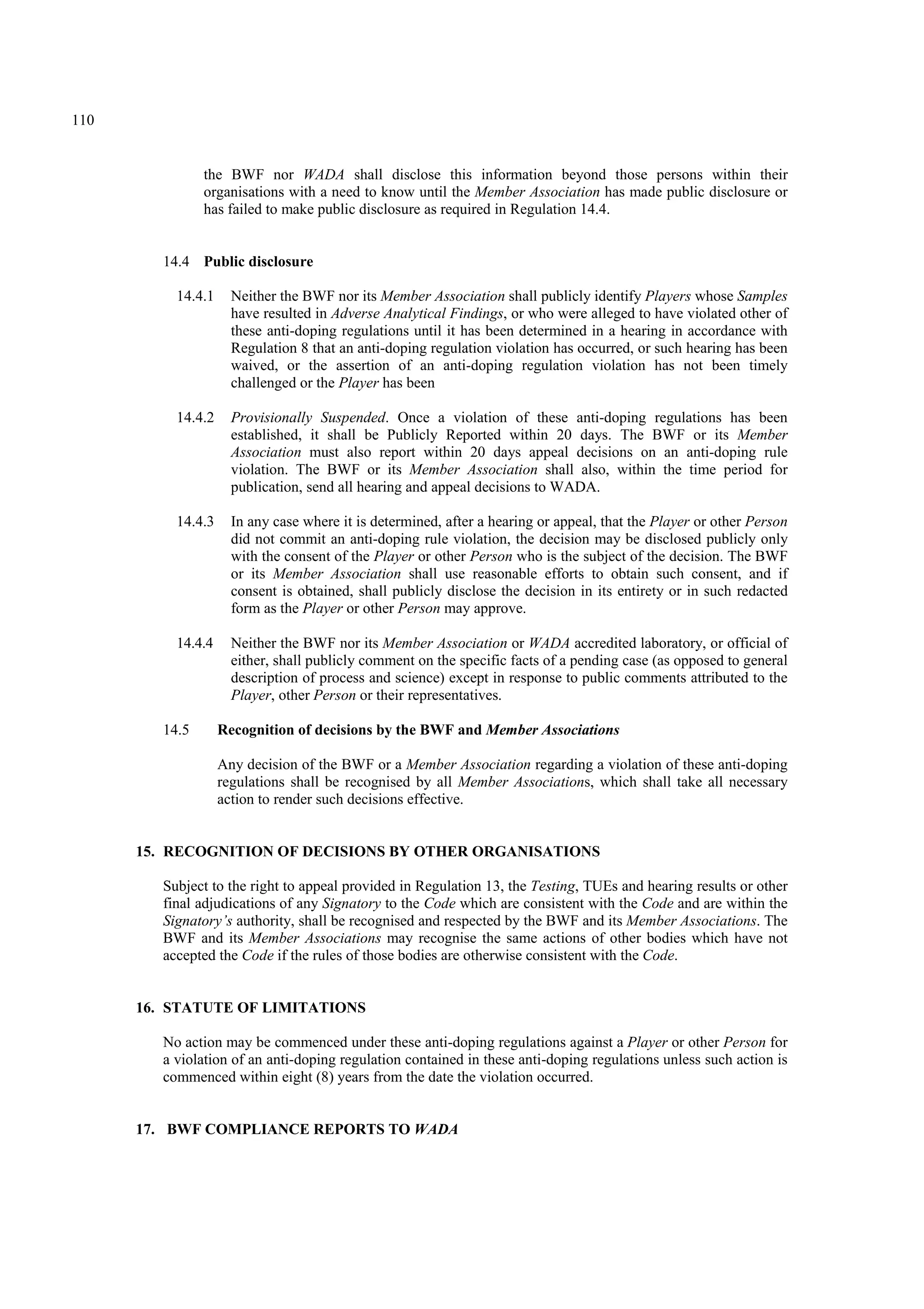 110
the BWF nor WADA shall disclose this information beyond those persons within their
organisations with a need to know until the Member Association has made public disclosure or
has failed to make public disclosure as required in Regulation 14.4.
14.4 Public disclosure
14.4.1 Neither the BWF nor its Member Association shall publicly identify Players whose Samples
have resulted in Adverse Analytical Findings, or who were alleged to have violated other of
these anti-doping regulations until it has been determined in a hearing in accordance with
Regulation 8 that an anti-doping regulation violation has occurred, or such hearing has been
waived, or the assertion of an anti-doping regulation violation has not been timely
challenged or the Player has been
14.4.2 Provisionally Suspended. Once a violation of these anti-doping regulations has been
established, it shall be Publicly Reported within 20 days. The BWF or its Member
Association must also report within 20 days appeal decisions on an anti-doping rule
violation. The BWF or its Member Association shall also, within the time period for
publication, send all hearing and appeal decisions to WADA.
14.4.3 In any case where it is determined, after a hearing or appeal, that the Player or other Person
did not commit an anti-doping rule violation, the decision may be disclosed publicly only
with the consent of the Player or other Person who is the subject of the decision. The BWF
or its Member Association shall use reasonable efforts to obtain such consent, and if
consent is obtained, shall publicly disclose the decision in its entirety or in such redacted
form as the Player or other Person may approve.
14.4.4 Neither the BWF nor its Member Association or WADA accredited laboratory, or official of
either, shall publicly comment on the specific facts of a pending case (as opposed to general
description of process and science) except in response to public comments attributed to the
Player, other Person or their representatives.
14.5 Recognition of decisions by the BWF and Member Associations
Any decision of the BWF or a Member Association regarding a violation of these anti-doping
regulations shall be recognised by all Member Associations, which shall take all necessary
action to render such decisions effective.
15. RECOGNITION OF DECISIONS BY OTHER ORGANISATIONS
Subject to the right to appeal provided in Regulation 13, the Testing, TUEs and hearing results or other
final adjudications of any Signatory to the Code which are consistent with the Code and are within the
Signatory’s authority, shall be recognised and respected by the BWF and its Member Associations. The
BWF and its Member Associations may recognise the same actions of other bodies which have not
accepted the Code if the rules of those bodies are otherwise consistent with the Code.
16. STATUTE OF LIMITATIONS
No action may be commenced under these anti-doping regulations against a Player or other Person for
a violation of an anti-doping regulation contained in these anti-doping regulations unless such action is
commenced within eight (8) years from the date the violation occurred.
17. BWF COMPLIANCE REPORTS TO WADA
 