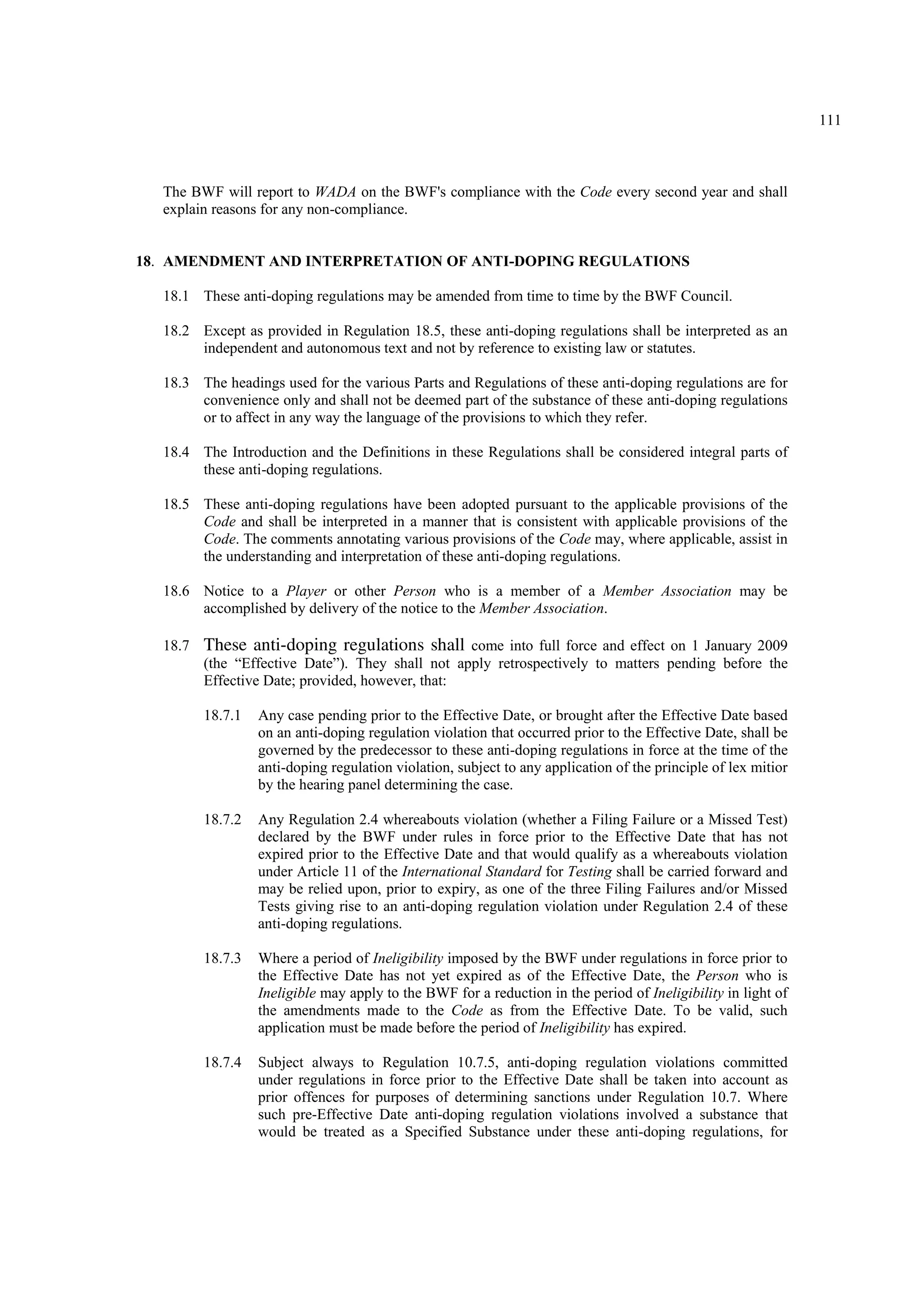 111
The BWF will report to WADA on the BWF's compliance with the Code every second year and shall
explain reasons for any non-compliance.
18. AMENDMENT AND INTERPRETATION OF ANTI-DOPING REGULATIONS
18.1 These anti-doping regulations may be amended from time to time by the BWF Council.
18.2 Except as provided in Regulation 18.5, these anti-doping regulations shall be interpreted as an
independent and autonomous text and not by reference to existing law or statutes.
18.3 The headings used for the various Parts and Regulations of these anti-doping regulations are for
convenience only and shall not be deemed part of the substance of these anti-doping regulations
or to affect in any way the language of the provisions to which they refer.
18.4 The Introduction and the Definitions in these Regulations shall be considered integral parts of
these anti-doping regulations.
18.5 These anti-doping regulations have been adopted pursuant to the applicable provisions of the
Code and shall be interpreted in a manner that is consistent with applicable provisions of the
Code. The comments annotating various provisions of the Code may, where applicable, assist in
the understanding and interpretation of these anti-doping regulations.
18.6 Notice to a Player or other Person who is a member of a Member Association may be
accomplished by delivery of the notice to the Member Association.
18.7 These anti-doping regulations shall come into full force and effect on 1 January 2009
(the “Effective Date”). They shall not apply retrospectively to matters pending before the
Effective Date; provided, however, that:
18.7.1 Any case pending prior to the Effective Date, or brought after the Effective Date based
on an anti-doping regulation violation that occurred prior to the Effective Date, shall be
governed by the predecessor to these anti-doping regulations in force at the time of the
anti-doping regulation violation, subject to any application of the principle of lex mitior
by the hearing panel determining the case.
18.7.2 Any Regulation 2.4 whereabouts violation (whether a Filing Failure or a Missed Test)
declared by the BWF under rules in force prior to the Effective Date that has not
expired prior to the Effective Date and that would qualify as a whereabouts violation
under Article 11 of the International Standard for Testing shall be carried forward and
may be relied upon, prior to expiry, as one of the three Filing Failures and/or Missed
Tests giving rise to an anti-doping regulation violation under Regulation 2.4 of these
anti-doping regulations.
18.7.3 Where a period of Ineligibility imposed by the BWF under regulations in force prior to
the Effective Date has not yet expired as of the Effective Date, the Person who is
Ineligible may apply to the BWF for a reduction in the period of Ineligibility in light of
the amendments made to the Code as from the Effective Date. To be valid, such
application must be made before the period of Ineligibility has expired.
18.7.4 Subject always to Regulation 10.7.5, anti-doping regulation violations committed
under regulations in force prior to the Effective Date shall be taken into account as
prior offences for purposes of determining sanctions under Regulation 10.7. Where
such pre-Effective Date anti-doping regulation violations involved a substance that
would be treated as a Specified Substance under these anti-doping regulations, for
 