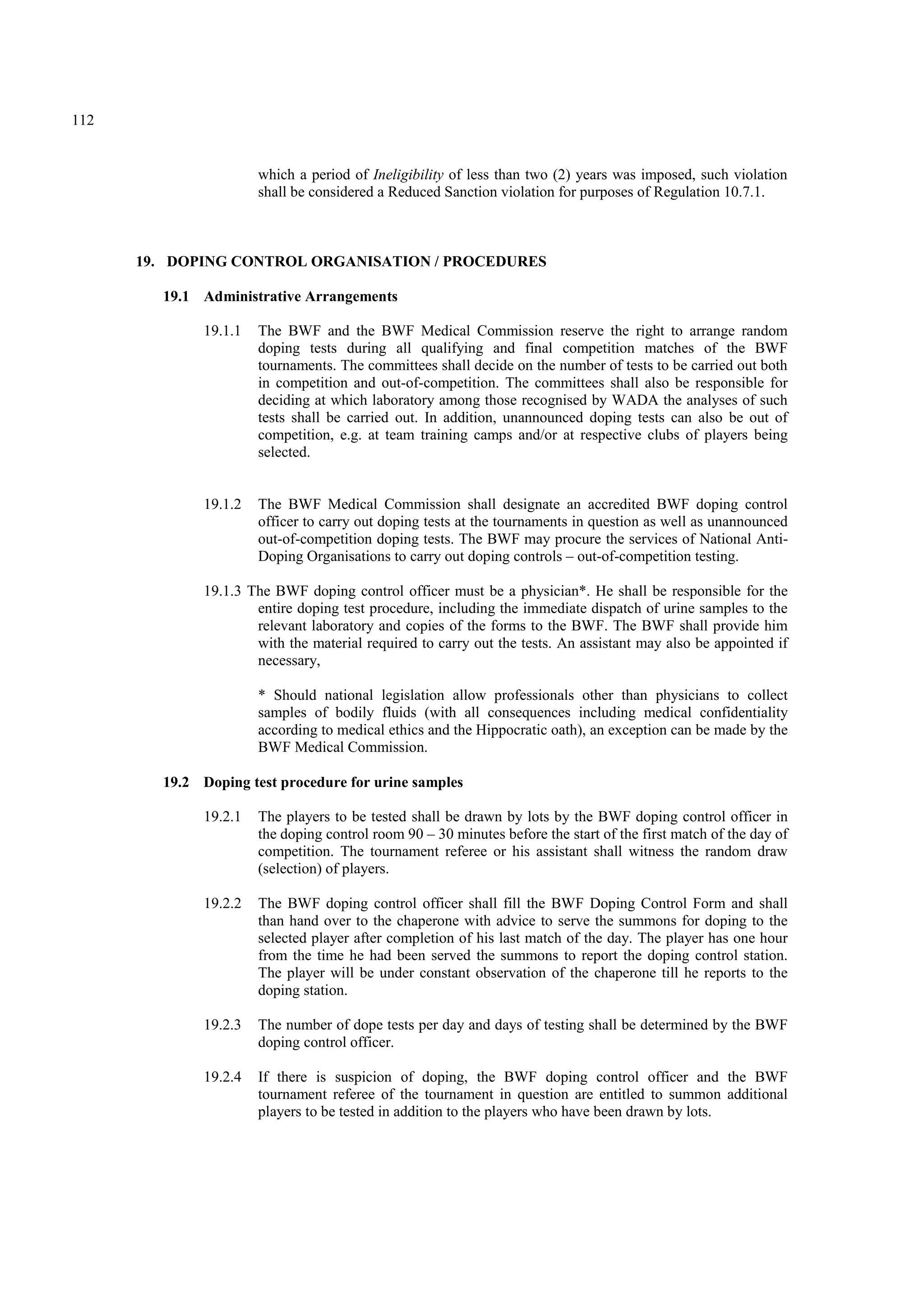 112
which a period of Ineligibility of less than two (2) years was imposed, such violation
shall be considered a Reduced Sanction violation for purposes of Regulation 10.7.1.
19. DOPING CONTROL ORGANISATION / PROCEDURES
19.1 Administrative Arrangements
19.1.1 The BWF and the BWF Medical Commission reserve the right to arrange random
doping tests during all qualifying and final competition matches of the BWF
tournaments. The committees shall decide on the number of tests to be carried out both
in competition and out-of-competition. The committees shall also be responsible for
deciding at which laboratory among those recognised by WADA the analyses of such
tests shall be carried out. In addition, unannounced doping tests can also be out of
competition, e.g. at team training camps and/or at respective clubs of players being
selected.
19.1.2 The BWF Medical Commission shall designate an accredited BWF doping control
officer to carry out doping tests at the tournaments in question as well as unannounced
out-of-competition doping tests. The BWF may procure the services of National Anti-
Doping Organisations to carry out doping controls – out-of-competition testing.
19.1.3 The BWF doping control officer must be a physician*. He shall be responsible for the
entire doping test procedure, including the immediate dispatch of urine samples to the
relevant laboratory and copies of the forms to the BWF. The BWF shall provide him
with the material required to carry out the tests. An assistant may also be appointed if
necessary,
* Should national legislation allow professionals other than physicians to collect
samples of bodily fluids (with all consequences including medical confidentiality
according to medical ethics and the Hippocratic oath), an exception can be made by the
BWF Medical Commission.
19.2 Doping test procedure for urine samples
19.2.1 The players to be tested shall be drawn by lots by the BWF doping control officer in
the doping control room 90 – 30 minutes before the start of the first match of the day of
competition. The tournament referee or his assistant shall witness the random draw
(selection) of players.
19.2.2 The BWF doping control officer shall fill the BWF Doping Control Form and shall
than hand over to the chaperone with advice to serve the summons for doping to the
selected player after completion of his last match of the day. The player has one hour
from the time he had been served the summons to report the doping control station.
The player will be under constant observation of the chaperone till he reports to the
doping station.
19.2.3 The number of dope tests per day and days of testing shall be determined by the BWF
doping control officer.
19.2.4 If there is suspicion of doping, the BWF doping control officer and the BWF
tournament referee of the tournament in question are entitled to summon additional
players to be tested in addition to the players who have been drawn by lots.
 